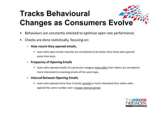 Tracks Behavioural
Changes as Consumers Evolve
? Behaviours?are?constantly?checked?to?optimize?open?rate?performance.
? Checks?are?done?statistically,?focusing?on:
    C How?recent?they?opened?emails.
        ? Users?who?open?emails?recently?are?considered?to?be?better?than?those?who?opened?
           some?time?back.
           some time back

    C Frequency?of?Opening?Emails
        ? Users?who?opened?emails?of?a?particular?category?more?often than?others?are?considered?
           more?interested?to?receiving?emails?of?the?same?type.

    C Interval?Between?Opening?Emails
        ? Users?who?opened?more?than?2?emails?recently is?more?interested?than?others?who?
           opened?the?same?number?over?a?longer?interval?period.
 