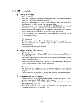 10 
Tactical Requirements 
1) Features & Benefits: 
For Consumers: 
- The “Om Finder App” will allow customers to track the reward points that 
they earn from their subsequent purchases 
- Customers can redeem their points directly by converting into equivalent 
dollar value or by participating in promotional offers 
- Elite Ambassadors and Platinum Card holders shall be Lululemon’s brand 
advocates and will gain additional media points upon each referral 
- Ambassadors achieving premium target points for referrals shall receive 
special invitation for ‘new brand line launch’ every pre-season 
- Elite Ambassadors and Platinum Card holders will have unlimited access 
to in-store yoga classes 
For Lululemon: 
- Track consumer buying behavior for efficient inventory management 
- Act as a prediction tool to gather insight of what Lululemon customer 
needs and wants 
- Encourage referrals to grow revenue 
2) Member administration process 
Signups / Inquiries: 
- The membership card will be available at the purchase counter of all stores 
across Canada 
- The staff will be specifically trained to encourage all customers to sign up 
for the rewards program 
- Referred customers can directly sign up for the rewards card online and 
collect the card in-store, upon their first purchase 
Terminations: 
- All customers and ambassadors can at anytime terminate their rewards 
program 
- Upon termination, all benefits of the rewards program shall be withdrawn 
3) Levels (if there is more than one) 
- Lululemon Silver Card: This is the basic card which every customer shall 
get upon signing up to the loyalty rewards program 
- Lululemon Gold Card: Upon accumulation of 800 points, the customer 
gets upgraded to Gold Class 
- Lululemon Platinum Card :Upon accumulation of 1500 points, the 
customer gets upgraded to Platinum Card 
 