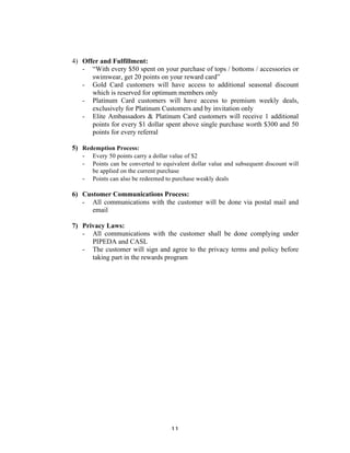 11 
4) Offer and Fulfillment: 
- “With every $50 spent on your purchase of tops / bottoms / accessories or 
swimwear, get 20 points on your reward card” 
- Gold Card customers will have access to additional seasonal discount 
which is reserved for optimum members only 
- Platinum Card customers will have access to premium weekly deals, 
exclusively for Platinum Customers and by invitation only 
- Elite Ambassadors & Platinum Card customers will receive 1 additional 
points for every $1 dollar spent above single purchase worth $300 and 50 
points for every referral 
5) Redemption Process: 
- Every 50 points carry a dollar value of $2 
- Points can be converted to equivalent dollar value and subsequent discount will 
be applied on the current purchase 
- Points can also be redeemed to purchase weakly deals 
6) Customer Communications Process: 
- All communications with the customer will be done via postal mail and 
email 
7) Privacy Laws: 
- All communications with the customer shall be done complying under 
PIPEDA and CASL 
- The customer will sign and agree to the privacy terms and policy before 
taking part in the rewards program 
 