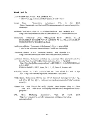 Work cited list 
GAP. “Credit Card Rewards”. Web. 24 March 2014. 
< 
http://www.gap.com/customerService/info.do?cid=44651> 
Google Sites . "Competitive Advantage.". Web. 16 Apr. 2014. 
<https://sites.google.com/site/mngt255tina/managementenvironment/competitive-advantage> 
Interbrand. “Best Retail Brand 2013: Lululemon Athletica”. Web. 24 March 2014. 
<http://www.interbrand.com/en/BestRetailBrands/2013/LululemonAthletica> 
International Technology Group. “Management Brief.” Editorial. VALUE 
PROPOSITION FOR IBM POWER SYSTEMS AS DATABASE SERVER IN 
MIDSIZE COMPANIES (2008): 2. Print. 
Lululemon Athletica. “Community @ Lululemon”. Web. 24 March 2014. 
< 
http://www.lululemon.com/community/?mnid=mn;community> 
Lululemon Athletica. “Who Is Lululemon Athletica?”. Web. 24 March 2014. 
<http://www.lululemon.com/about/?mnid=mn;education;about-us> 
Lululemon Athletica. “Lululemon Athletica Inc. Announces Third Quarter Fiscal 2013 
Results” Rep. VANCOUVER, British Colombia. Web. 16 Apr 2014. 
<http://files.shareholder.com/downloads/LULU/3024194148x0x713422/2481a4d 
6-3ce2-4397- 
b2f908905ba88fd7/LULU_News_2013_12_12_General_Releases.pdf> 
Marketing Teacher Ltd. "SWOT Analysis Nike, Inc." Nike SWOT. n.d. Web. 14 Apr. 
2014. < http://www.marketingteacher.com/swot/nike-swot.html> 
NASDAQ.com. 
"Lululemon 
athletica 
inc. 
(LULU) 
Forecast 
Earnings 
Growth." 
N.p., 
n.d. 
Web. 
15 
May 
2014. 
<http://www.nasdaq.com/symbol/lulu/earnings-­‐ 
growth>. 
Peppers, Don. “5 Best Practices for Loyalty Program”. Fast Company. 9 July 2012. Web. 
1 April 2014. <http://www.fastcompany.com/1842195/5-best-practices-loyalty-programs> 
SAS. “SAS Marketing Automation”. Web. 24 March 2014. 
<http://www.sas.com/en_us/software/customer-intelligence/marketing-automation. 
17 
html> 
 