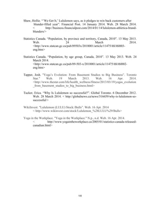 Shaw, Hollie. “’We Get It,’ Lululemon says, as it pledges to win back customers after 
blunder-filled year”. Financial Post. 14 January 2014. Web. 28 March 2014. 
< 
http://business.financialpost.com/2014/01/14/lululemon-athletica-brand-blunders/> 
Statistics Canada. “Population, by province and territory, Canada, 2010”. 13 May 2013. 
Web. 24 March 2014. 
<http://www.statcan.gc.ca/pub/89503x/2010001/article/11475/tbl/tbl003- 
eng.htm> 
Statistics Canada. “Population, by age group, Canada, 2010”. 13 May 2013. Web. 24 
March 2014. 
<http://www.statcan.gc.ca/pub/89-503-x/2010001/article/11475/tbl/tbl002- 
eng.htm> 
Tapper, Josh. "Yoga’s Evolution: From Basement Studios to Big Business”. Toronto 
Star." Web. 19 March 2013. Web. 16 Apr. 2014. 
<http://www.thestar.com/life/health_wellness/fitness/2013/03/19/yogas_evolution 
_from_basement_studios_to_big_business.html> 
Tucker, Erica. “Why Is Lululemon so successful?”. Global Toronto. 6 December 2012. 
Web. 28 March 2014. < 
http://globalnews.ca/news/316659/why-is-lululemon-so-successful/> 
WikiInvest. "Lululemon (LULU) Stock:/Bulls”. Web. 16 Apr. 2014 
< http://www.wikinvest.com/stock/Lululemon_%28LULU%29/Bulls> 
Yoga in the Workplace. "Yoga in the Workplace." N.p., n.d. Web. 16 Apr. 2014. 
< http://www.yogaintheworkplace.ca/2005/01/statistics-canada-released-canadian. 
18 
html> 
 
