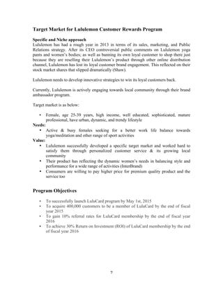Target Market for Lululemon Customer Rewards Program 
Specific and Niche approach 
Lululemon has had a rough year in 2013 in terms of its sales, marketing, and Public 
Relations strategy. After its CEO controversial public comments on Lululemon yoga 
pants and women’s bodies; as well as banning its own loyal customer to shop there just 
because they are reselling their Lululemon’s product through other online distribution 
channel, Lululemon has lost its loyal customer brand engagement. This reflected on their 
stock market shares that slipped dramatically (Shaw). 
Lululemon needs to develop innovative strategies to win its loyal customers back. 
Currently, Lululemon is actively engaging towards local community through their brand 
ambassador program. 
Target market is as below: 
• Female, age 25-39 years, high income, well educated, sophisticated, mature 
professional, have urban, dynamic, and trendy lifestyle 
7 
Needs: 
• Active & busy females seeking for a better work life balance towards 
yoga/meditation and other range of sport activities 
Value: 
• Lululemon successfully developed a specific target market and worked hard to 
satisfy them through personalized customer service & its growing local 
community 
• Their product has reflecting the dynamic women’s needs in balancing style and 
performance for a wide range of activities (InterBrand) 
• Consumers are willing to pay higher price for premium quality product and the 
service too 
Program Objectives 
• To successfully launch LuluCard program by May 1st, 2015 
• To acquire 400,000 customers to be a member of LuluCard by the end of fiscal 
year 2015 
• To gain 10% referral rates for LuluCard membership by the end of fiscal year 
2016 
• To achieve 30% Return on Investment (ROI) of LuluCard membership by the end 
of fiscal year 2016 
 