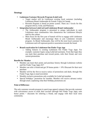 8 
Strategy 
• Lululemon Customer Rewards Program (LuluCard) 
o Target market will be Lululemon existing loyal customer (including 
Lululemon Brand Ambassador & Female Yogis) in Canada 
o Rewards Program is based on points system. There are 3 levels for this 
program (Silver, Gold, and Platinum) 
• Integration between LuluCard and Lululemon Brand Ambassador 
o The Ambassador program is presented to unique individuals in each 
Lululemon store communities who characterize the Lululemon lifestyle 
and live the culture 
o Main focus for the first year of launch will be to engage with Lululemon 
Brand Ambassador and encourage them to join Lululemon rewards 
program. As Brand Ambassador, they will be the most loyal customer for 
Lululemon and will represent positive association towards the brand 
• Brand reactivation for Lululemon Om Finder Yoga App 
o Adding features to existing Lululemon Om Finder Yoga Apps. For 
example: customer logins using LuluCard username. From that login they 
can track their purchase and reward points, refer their friend, and view 
current promotions 
Benefits for Member 
• Member can track their points and purchase history through Lululemon website 
and Om Finder Yoga Apps 24/7 
• Member can refer a friend and get 20 bonus points + 10% Discount for their next 
purchase 
• Member will be the first to receive notice of promotions and deals, through Om 
Finder Yoga App or email newsletter 
• Monthly exclusive promotions only available for LuluCard member 
• Special birthdays’ promotion for member. Member will receive advance notice 
through email, explaining what their birthday promotions are 
Point of Difference 
The only customer rewards program in sport/yoga apparel category that provide customer 
with convenience access to track their account (through Om Finder Yoga App), earn 
bonus points + discounts for referring a friend, and engage with their local store 
community. 
 
