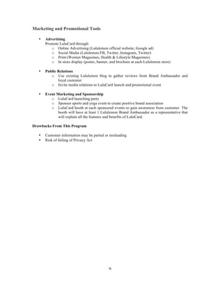 9 
Marketing and Promotional Tools 
• Advertising 
Promote LuluCard through: 
o Online Advertising (Lululemon official website, Google ad) 
o Social Media (Lululemon FB, Twitter, Instagram, Twitter) 
o Print (Women Magazines, Health & Lifestyle Magazines) 
o In store display (poster, banner, and brochure at each Lululemon store) 
• Public Relations 
o Use existing Lululemon blog to gather reviews from Brand Ambassador and 
loyal customer 
o Invite media relations to LuluCard launch and promotional event 
• Event Marketing and Sponsorship 
o LuluCard launching party 
o Sponsor sports and yoga event to create positive brand association 
o LuluCard booth at each sponsored events to gain awareness from customer. The 
booth will have at least 1 Lululemon Brand Ambassador as a representative that 
will explain all the features and benefits of LuluCard. 
Drawbacks From This Program 
• Customer information may be partial or misleading 
• Risk of failing of Privacy Act 
 