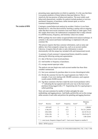 presenting many opportunities on which to capitalize. It is the case that there
is no greater predictor of future behavior than past behavior. This is
intuitively the true premise of behavioral analysis. The most widely used
behavioral characteristic variables for analysis include products or services
purchased, frequency of purchases, dollar amount spent, as well as
customer-related preferences.
The creation of RFM

Catalogers created behavioral analysis by accident. I believe it was Sears
Roebuck & Co. who first discovered by inserting a catalog with an outgoing
order that their most recent customers were most likely to order again. From
this simple observation, the mathematical computation that is today referred
to as RFM (recency, frequency, and monetary value) was created.
RFM is perhaps the most widely recognized behavioral analysis technique. It
certainly is the easiest and fastest methodology to implement with your
customer file.
This process requires that base customer information, such as name and
address, have been assigned a unique key, such as an account number.
Likewise, it requires that all order or sales information is stored
electronically with the unique key included with each transactional record.
A summary of each customer’s transactional history should be created,
allowing the following sorting and segmentation:
(1) date of the last or most recent purchase;
(2) total number or frequency of purchases;
(3) average amount spent per order.
The analysis can now begin once each account number has these three
variables summarized:
(1) Sort your customers by purchase dates in reverse chronological order.
(2) Divide the customer list into five equal segments (see Table I). For
example, if you were starting with 100,000 customers, each segment
would contain 20,000 records.
(3) Tag those customers who have made the most recent purchases with a
“1” indicating the top segment and work your way to the least recent
purchases being tagged with a “5”. Segmenting into five equal groups is
called quintiling.
Next, sort your customers by number of orders and apply the same
methodology and tagging process. And finally, perform this sort on the average
dollar amount of each order and perform the quintiling and tagging functions.

Score*

Recency

Score*

Frequency

Score*

Monetary
($)

1

4/97-6/97

1

13+

1

1,200.00

2

11/96-3/97

2

8-12

2

741.33-1,199.99

3

2/96-10/96

3

5-7

3

416.76-741.32

4

12/94-1/96

4

2-4

4

128.47-416.75

5

9/93-11/94

5

1

5

1.00-128.46

* 1 = most recent, frequent or largest $ and 5 = least recent, frequent or smallest $

Table I. RFM analysis
492

JOURNAL OF CONSUMER MARKETING, VOL. 15 NO. 5 1998

 