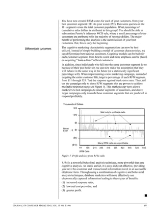 You have now created RFM scores for each of your customers, from your
best customer segment (111) to your worst (555). Run some queries on the
111 segment versus the total customer population. What percentage of
cumulative sales dollars is attributed to this group? You should be able to
substantiate Paretto’s infamous 80/20 rule, where a small percentage of your
customers are attributed with the majority of revenue dollars. The major
benefit of performing this analysis is the identification of your best
customers. But, this is only the beginning.
Differentiate customers

The cognitive marketing characteristic segmentation can now be best
utilized. Instead of simply building a model of customer characteristics, we
can differentiate between our customers. Cognitive models can be built for
each customer segment, from best to worst and more emphasis can be placed
on acquiring “ look-a-likes” of best customers.
In addition, since individuals who fall into the same customer segment do so
because of their past behavior, we can now make the assumption that they
will behave in the same way in the future (or a statistically significant
percentage will). When implementing a new marketing campaign, instead of
targeting the entire customer file, target a percentage of each RFM segment,
from 111 through 555. Test the response against break-even rates. Then, roll
out the campaign only to those RFM segments that are proven to achieve
profitable response rates (see Figure 1). This methodology now allows
marketers to test campaigns to smaller segments of customers, and direct
larger campaigns only towards those customer segments that are predicted to
respond profitably.
Thousands of Dollars
$15
Mail only to profitable cells
$10

$5
Break
Even

$0

($5)
Many RFM cells are unprofitable

($10)
111

155

215

245

315

355

423

445

525

555

RFM Cells

Figure 1. Profit and loss from RFM cells

RFM is a powerful behavioral analysis technique, more powerful than any
cognitive analysis. As stated earlier, it is easy and cost-effective, providing
you have this customer and transactional information stored in an accessible
electronic form. Through using a combination of cognitive and behavioral
analysis techniques, database marketers will more effectively use
electronically captured information leading to three types of benefits:
(1) increased response rates;
(2) lowered cost per order; and
(3) greater profit.

s
JOURNAL OF CONSUMER MARKETING, VOL. 15 NO. 5 1998

493

 