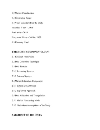 1.2 Market Classification
1.3 Geographic Scope
1.4 Years Considered for the Study
Historical Years – 2018
Base Year – 2019
Forecasted Years – 2020 to 2027
1.5 Currency Used
2 RESEARCH COMPONENTOLOGY
2.1 Research Framework
2.2 Data Collection Technique
2.3 Data Sources
2.3.1 Secondary Sources
2.3.2 Primary Sources
2.4 Market Estimation Component
2.4.1 Bottom Up Approach
2.4.2 Top Down Approach
2.5 Data Validation and Triangulation
2.5.1 Market Forecasting Model
2.5.2 Limitations/Assumptions of the Study
3 ABSTRACT OF THE STUDY
 