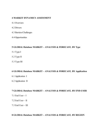4 MARKET DYNAMICS ASSESSMENT
4.1 Overview
4.2 Drivers
4.3 Barriers/Challenges
4.4 Opportunities
5 GLOBAL Database MARKET – ANALYSIS & FORECAST, BY Type
5.1 Type I
5.2 Type II
5.3 Type III
6 GLOBAL Database MARKET – ANALYSIS & FORECAST, BY Application
6.1 Application I
6.2 Application II
7 GLOBAL Database MARKET – ANALYSIS & FORECAST, BY END-USER
7.1 End User – I
7.2 End User – II
7.3 End User – III
8 GLOBAL Database MARKET – ANALYSIS & FORECAST, BY REGION
 