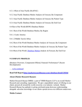 8.3.1.4 Rest of Asia Pacific (RoAPAC)
8.3.2 Asia Pacific Database Market Analysis & Forecast, By Component
8.3.3 Asia Pacific Database Market Analysis & Forecast, By Patient Type
8.3.4 Asia Pacific Database Market Analysis & Forecast, By End-User
8.4 Rest of the World (ROW) Database Market
8.4.1 Rest of the World Database Market, By Region
8.4.1.1 Latin America
8.4.1.2 Middle East & Africa
8.4.2 Rest of the World Database Market Analysis & Forecast, By Component
8.4.3 Rest of the World Database Market Analysis & Forecast, By Patient Type
8.4.4 Rest of the World Database Market Analysis & Forecast, By End-User
9 COMPANY PROFILES
(Business Overview, Components Offered, Financial Performance*, Recent
Developments)
…..to be continued
Read Full Report:http://marketresearchbazaar.com/-database/detail/130344
About (Market Research Bazaar):
Market Research Bazaar (MRB)- a part of VRRB Reports LLP is an overall Market
Research and consulting organization. We give unparalleled nature of offering to our
clients present all around the world crosswise over industry verticals. Market
Research Bazaar has aptitude in giving profound jump showcase understanding
alongside advertise knowledge to our clients spread across over different endeavours.
Media Contact:
 
