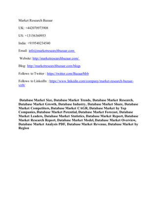 Market Research Bazaar
UK: +442070973908
US: +13156360953
India: +919548234540
Email: info@marketresearchbazaar.com
Website: http://marketresearchbazaar.com/
Blog: http://marketresearchbazaar.com/blogs
Follows to Twitter : https://twitter.com/BazaarMrb
Follows to LinkedIn : https://www.linkedin.com/company/market-research-bazaar-
vrrb/
Database Market Size, Database Market Trends, Database Market Research,
Database Market Growth, Database Industry, Database Market Share, Database
Market Competitors, Database Market CAGR, Database Market by Top
Companies, Database Market Potential, Database Market Forecast, Database
Market Leaders, Database Market Statistics, Database Market Report, Database
Market Research Report, Database Market Model, Database Market Overview,
Database Market Analysis PDF, Database Market Revenue, Database Market by
Region
 