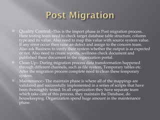    Quality Control:-This is the import phase in Post migration process.
    Here testing team need to check target database table structure, column
    type and its value. Also need to map this value with source system value.
    If any error occur then raise an defect and assign to the concern team.
    Also ask Business to verify their system whether the output is as expected
    or not. Also need to create reports, wellness check document and
    published these document in the organization portal.
   Clean-Up:- During migration process data transformation happened
    through different channels, such as file system, Temporary tables etc.
    After the migration process complete need to clean these temporary
    system.
   Maintenance:- The maintain phase is where all of the mappings are
    validated and successfully implemented in a series of scripts that have
    been thoroughly tested. In all organization they have separate team
    which take care of this process, they maintain the Database, do
    housekeeping. Organization spend huge amount in the maintenance
    phase.
 