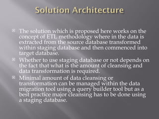    The solution which is proposed here works on the
    concept of ETL methodology where in the data is
    extracted from the source database transformed
    within staging database and then commenced into
    target database.
   Whether to use staging database or not depends on
    the fact that what is the amount of cleansing and
    data transformation is required.
   Minimal amount of data cleansing or
    transformation can be managed within the data
    migration tool using a query builder tool but as a
    best practice major cleansing has to be done using
    a staging database.
 