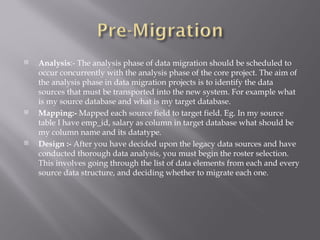    Analysis:- The analysis phase of data migration should be scheduled to
    occur concurrently with the analysis phase of the core project. The aim of
    the analysis phase in data migration projects is to identify the data
    sources that must be transported into the new system. For example what
    is my source database and what is my target database.
   Mapping:- Mapped each source field to target field. Eg. In my source
    table I have emp_id, salary as column in target database what should be
    my column name and its datatype.
   Design :- After you have decided upon the legacy data sources and have
    conducted thorough data analysis, you must begin the roster selection.
    This involves going through the list of data elements from each and every
    source data structure, and deciding whether to migrate each one.
 