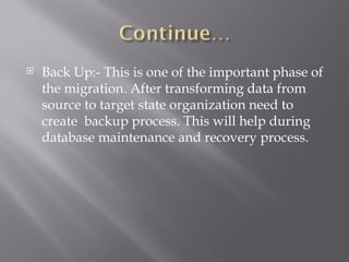   Back Up:- This is one of the important phase of
    the migration. After transforming data from
    source to target state organization need to
    create backup process. This will help during
    database maintenance and recovery process.
 
