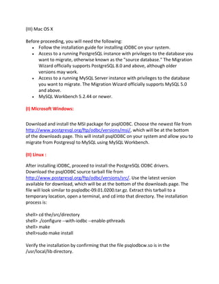 (III) Mac OS X
Before proceeding, you will need the following:
Follow the installation guide for installing iODBC on your system.
Access to a running PostgreSQL instance with privileges to the database you
want to migrate, otherwise known as the "source database." The Migration
Wizard officially supports PostgreSQL 8.0 and above, although older
versions may work.
Access to a running MySQL Server instance with privileges to the database
you want to migrate. The Migration Wizard officially supports MySQL 5.0
and above.
MySQL Workbench 5.2.44 or newer.
(I) Microsoft Windows:
Download and install the MSI package for psqlODBC. Choose the newest file from
http://www.postgresql.org/ftp/odbc/versions/msi/, which will be at the bottom
of the downloads page. This will install psqlODBC on your system and allow you to
migrate from Postgresql to MySQL using MySQL Workbench.
(II) Linux :
After installing iODBC, proceed to install the PostgreSQL ODBC drivers.
Download the psqlODBC source tarball file from
http://www.postgresql.org/ftp/odbc/versions/src/. Use the latest version
available for download, which will be at the bottom of the downloads page. The
file will look similar to psqlodbc-09.01.0200.tar.gz. Extract this tarball to a
temporary location, open a terminal, and cd into that directory. The installation
process is:
shell> cd the/src/directory
shell> ./configure --with-iodbc --enable-pthreads
shell> make
shell>sudo make install
Verify the installation by confirming that the file psqlodbcw.so is in the
/usr/local/lib directory.
 