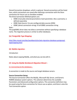 Stored Connection dropdown, which is optional. Stored connections will be listed
here, which connections are saved after defining a connection with the Store
connection for future use as checkbox enabled.
The three Connection Method options are:
ODBC (manually entered parameters): Each parameter, like a username, is
defined separately
ODBC Data Source: For pre-configured data sources (DSN)
ODBC (direct connection string): A full ODBC connection string
Note :
The psqlODBC driver does not allow a connection without specifying a database
name. The migration process is similar to other databases.
(iv) PostgreSQL Type Mapping:
http://dev.mysql.com/doc/workbench/en/wb-migration-database-postgresql-
typemapping.html
(6) MySQL migration:
Introduction
Notes about copying MySQL, and what you can do with it.
(7) Using the MySQL Workbench Migration Wizard :
(i) Connecting to the databases :
A connection is made to the source and target database servers.
Source Connection Setup:
The Source Connection offers the MySQL, Microsoft SQL Server, and Generic
RDBMS database system options. This selection determines the available
Parameters and Advanced configuration options. This connection definition may
be saved using the Store connection for future use as option, and there is also the
Test Connection option.
 