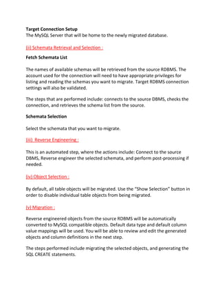 Target Connection Setup
The MySQL Server that will be home to the newly migrated database.
(ii) Schemata Retrieval and Selection :
Fetch Schemata List
The names of available schemas will be retrieved from the source RDBMS. The
account used for the connection will need to have appropriate privileges for
listing and reading the schemas you want to migrate. Target RDBMS connection
settings will also be validated.
The steps that are performed include: connects to the source DBMS, checks the
connection, and retrieves the schema list from the source.
Schemata Selection
Select the schemata that you want to migrate.
(iii) Reverse Engineering :
This is an automated step, where the actions include: Connect to the source
DBMS, Reverse engineer the selected schemata, and perform post-processing if
needed.
(iv) Object Selection :
By default, all table objects will be migrated. Use the “Show Selection” button in
order to disable individual table objects from being migrated.
(v) Migration :
Reverse engineered objects from the source RDBMS will be automatically
converted to MySQL compatible objects. Default data type and default column
value mappings will be used. You will be able to review and edit the generated
objects and column definitions in the next step.
The steps performed include migrating the selected objects, and generating the
SQL CREATE statements.
 