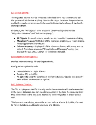 (vi) Manual Editing :
The migrated objects may be reviewed and edited here. You can manually edit
the generated SQL before applying them to the target database. Target schemas
and tables may be renamed, and column definitions may be changed, by double-
clicking on them.
By default, the “All Objects” View is loaded. Other View options include
“Migration Problems” and “Column Mappings”.
All Objects: Shows all objects, which can also be edited by double-clicking.
Migration Problem: Will list all of the migration problems, or report that no
mapping problems were found.
Column Mappings: Displays all of the schema columns, which may also be
edited. There is an advanced “Show Code and Messages” option that
displays the SQL CREATE script for the selected object.
(vii) Target Creation Options :
Defines addition settings for the target schema.
Configuration options include:
Create schema in target RDBMS:
Create a SQL script file:
An option to keep the schemata if they already exist. Objects that already
exist will not be recreated or update.
(viii) Schema Creation :
The SQL scripts generated for the migrated schema objects will now be executed
in the target database. You can monitor execution in the logs; if errors exist then
they will be fixed in the next step. Table data will be migrated in a later step as
well.
This is an automated step, where the actions include: Create Script File, Connect
to Target Database, and Create Schemata and Objects.
 