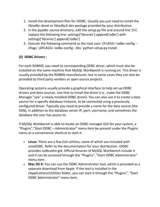 1. Install the development files for iODBC. Usually you just need to install the
libiodbc-devel or libiodbc2-dev package provided by your distribution.
2. In the pyodbc source directory, edit the setup.py file and around line 157,
replace the following line: settings['libraries'].append('odbc') with
settings['libraries'].append('iodbc')
3. Execute the following command as the root user: CFLAGS=`iodbc-config --
cflags` LDFLAGS=`iodbc-config --libs` python setup.py install.
(ii) ODBC Drivers :
For each RDBMS, you need its corresponding ODBC driver, which must also be
installed on the same machine that MySQL Workbench is running on. This driver is
usually provided by the RDBMS manufacturer, but in some cases they can also be
provided by third party vendors or open source projects.
Operating systems usually provide a graphical interface to help set up ODBC
drivers and data sources. Use that to install the driver (i.e., make the ODBC
Manager "see" a newly installed ODBC driver). You can also use it to create a data
source for a specific database instance, to be connected using a previously
configured driver. Typically you need to provide a name for the data source (the
DSN), in addition to the database server IP, port, username, and sometimes the
database the user has access to.
If MySQL Workbench is able to locate an ODBC manager GUI for your system, a
“Plugins”,”Start ODBC – Administrator” menu item be present under the Plugins
menu as a convenience shortcut to start it.
Linux: There are a few GUI utilities, some of which are included with
unixODBC. Refer to the documentation for your distribution. iODBC
provides iodbcadm-gtk. Official binaries of MySQL Workbench include it
and it can be accessed through the “Plugins”, “Start ODBC Administrator”
menu item.
Mac OS X: You can use the ODBC Administrator tool, which is provided as a
separate download from Apple. If the tool is installed in the
/Applications/Utilities folder, you can start it through the “Plugins”, “Start
ODBC Administrator” menu item.
 