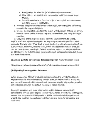 c. Foreign Keys for all tables (of all schemas) are converted.
d. View objects are copied, and commented out if the source is not
MySQL.
e. Stored Procedure and Function objects are copied, and commented
out if the source is not MySQL.
4. Provides an opportunity to review the changes, for editing and correcting
errors in the migrated objects.
5. Creates the migrated objects in the target MySQL server. If there are errors,
you can return to the previous step and correct them, and retry the target
creation.
6. Copy data of the migrated tables from the source RDBMS to MySQL.
MySQL Workbench provides support for migrating from some specific RDBMS
products. The Migration Wizard will provide the best results when migrating from
such products. However, in some cases, other unsupported database products
can also be migrated by using its Generic database support, as long as you have
an ODBC driver for it. In this case, the migration will be less automatic, but should
still work nonetheless.
(i) A visual guide to performing a database migration (GUI with screen shots)
http://dev.mysql.com/doc/workbench/en/wb-migration-overview-steps.html
(ii) Migrating from supported databases:
When a supported RDBMS product is being migrated, the MySQL Workbench
Migration Wizard will automatically convert as much information as it can, but
you may still be required to manually edit the automatically migrated schema for
difficult cases, or when the default mapping is not as desired.
Generally speaking, only table information and its data are automatically
converted to MySQL. Code objects such as views, stored procedures, and triggers,
are not. But supported RDBMS products will be retrieved and displayed in the
wizard. You can then manually convert them, or save them for converting at a
later time.
 