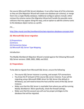 the source (Microsoft SQL Server) database. It can either keep all of the schemata
as they are (the Migration Wizard will create one database per schema), or merge
them into a single MySQL database. Additional configure options include: either
remove the schema names (the Migration Wizard will handle the possible name
collisions that may appear along the way), and an option to add the schema name
to the database object names as a prefix.
FYI…..
http://dev.mysql.com/doc/workbench/en/wb-migration-database-concepts.html
(4) Microsoft SQL Server migration
(i) Preparations
(ii) Drivers
(iii) Connection Setup
(iv) Microsoft SQL Server Type Mapping
Introduction:
The MySQL Workbench Migration Wizard is tested against the following Microsoft
SQL Server versions: 2000, 2005, 2008, and 2012.
(i) Preparations:
To be able to migrate from Microsoft SQL Server, ensure the following:
The source SQL Server instance is running, and accepts TCP connections
You know the IP and port of the source SQL server instance. If you will be
migrating using a Microsoft ODBC driver for SQL Server (the default in
Windows), you will need to know the host and the name of the SQL Server
instance.
Make sure that the SQL Server is reachable from where you will be running
MySQL Workbench. More specifically, check the firewall settings.
Make sure that the account you will use has proper privileges to the
database that will be migrated.
 