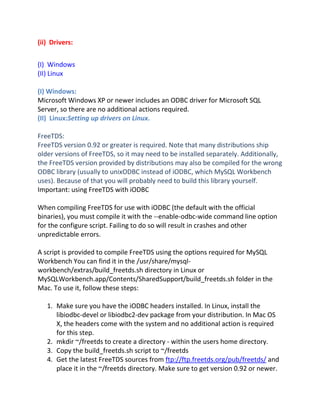 (ii) Drivers:
(I) Windows
(II) Linux
(I) Windows:
Microsoft Windows XP or newer includes an ODBC driver for Microsoft SQL
Server, so there are no additional actions required.
(II) Linux:Setting up drivers on Linux.
FreeTDS:
FreeTDS version 0.92 or greater is required. Note that many distributions ship
older versions of FreeTDS, so it may need to be installed separately. Additionally,
the FreeTDS version provided by distributions may also be compiled for the wrong
ODBC library (usually to unixODBC instead of iODBC, which MySQL Workbench
uses). Because of that you will probably need to build this library yourself.
Important: using FreeTDS with iODBC
When compiling FreeTDS for use with iODBC (the default with the official
binaries), you must compile it with the --enable-odbc-wide command line option
for the configure script. Failing to do so will result in crashes and other
unpredictable errors.
A script is provided to compile FreeTDS using the options required for MySQL
Workbench You can find it in the /usr/share/mysql-
workbench/extras/build_freetds.sh directory in Linux or
MySQLWorkbench.app/Contents/SharedSupport/build_freetds.sh folder in the
Mac. To use it, follow these steps:
1. Make sure you have the iODBC headers installed. In Linux, install the
libiodbc-devel or libiodbc2-dev package from your distribution. In Mac OS
X, the headers come with the system and no additional action is required
for this step.
2. mkdir ~/freetds to create a directory - within the users home directory.
3. Copy the build_freetds.sh script to ~/freetds
4. Get the latest FreeTDS sources from ftp://ftp.freetds.org/pub/freetds/ and
place it in the ~/freetds directory. Make sure to get version 0.92 or newer.
 