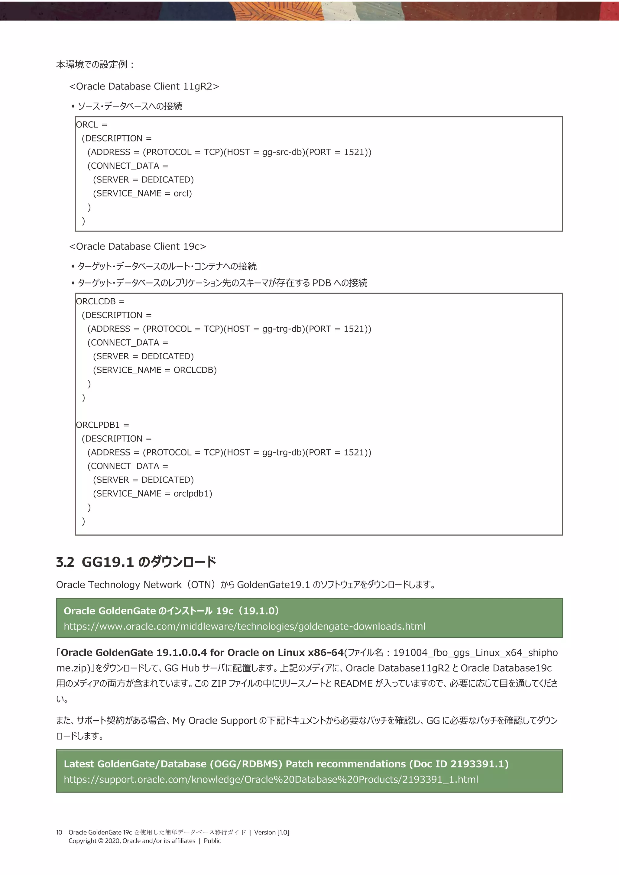 10 Oracle GoldenGate 19c を使用した簡単データベース移行ガイド | Version [1.0]
Copyright © 2020, Oracle and/or its affiliates | Public
本環境での設定例：
<Oracle Database Client 11gR2>
⬧ ソース・データベースへの接続
ORCL =
(DESCRIPTION =
(ADDRESS = (PROTOCOL = TCP)(HOST = gg-src-db)(PORT = 1521))
(CONNECT_DATA =
(SERVER = DEDICATED)
(SERVICE_NAME = orcl)
)
)
<Oracle Database Client 19c>
⬧ ターゲット・データベースのルート・コンテナへの接続
⬧ ターゲット・データベースのレプリケーション先のスキーマが存在する PDB への接続
ORCLCDB =
(DESCRIPTION =
(ADDRESS = (PROTOCOL = TCP)(HOST = gg-trg-db)(PORT = 1521))
(CONNECT_DATA =
(SERVER = DEDICATED)
(SERVICE_NAME = ORCLCDB)
)
)
ORCLPDB1 =
(DESCRIPTION =
(ADDRESS = (PROTOCOL = TCP)(HOST = gg-trg-db)(PORT = 1521))
(CONNECT_DATA =
(SERVER = DEDICATED)
(SERVICE_NAME = orclpdb1)
)
)
3.2 GG19.1 のダウンロード
Oracle Technology Network（OTN）から GoldenGate19.1 のソフトウェアをダウンロードします。
Oracle GoldenGate のインストール 19c（19.1.0）
https://www.oracle.com/middleware/technologies/goldengate-downloads.html
「Oracle GoldenGate 19.1.0.0.4 for Oracle on Linux x86-64(ファイル名：191004_fbo_ggs_Linux_x64_shipho
me.zip)」をダウンロードして、GG Hub サーバに配置します。上記のメディアに、Oracle Database11gR2 と Oracle Database19c
用のメディアの両方が含まれています。この ZIP ファイルの中にリリースノートと README が入っていますので、必要に応じて目を通してくださ
い。
また、サポート契約がある場合、My Oracle Support の下記ドキュメントから必要なパッチを確認し、GG に必要なパッチを確認してダウン
ロードします。
Latest GoldenGate/Database (OGG/RDBMS) Patch recommendations (Doc ID 2193391.1)
https://support.oracle.com/knowledge/Oracle%20Database%20Products/2193391_1.html
 