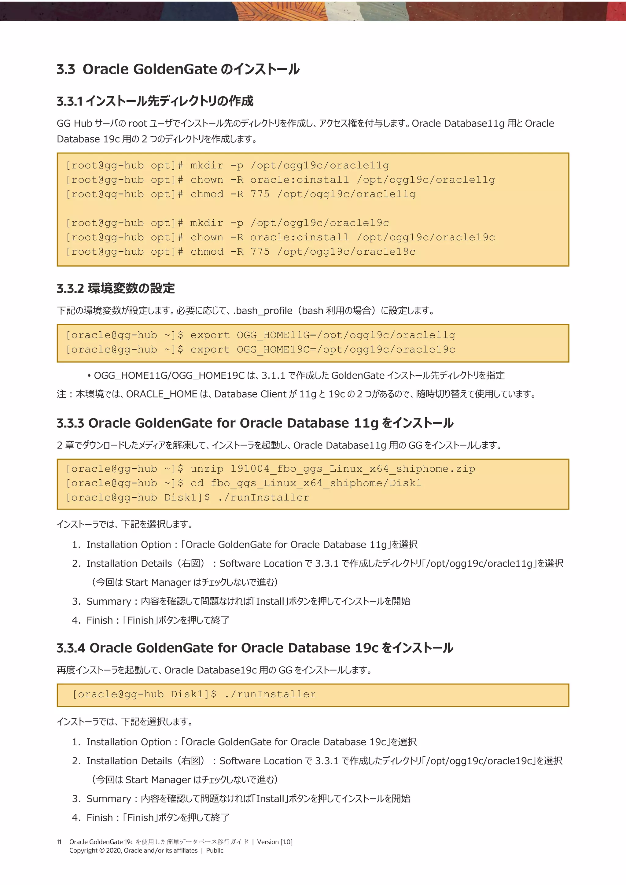 11 Oracle GoldenGate 19c を使用した簡単データベース移行ガイド | Version [1.0]
Copyright © 2020, Oracle and/or its affiliates | Public
3.3 Oracle GoldenGate のインストール
3.3.1 インストール先ディレクトリの作成
GG Hub サーバの root ユーザでインストール先のディレクトリを作成し、アクセス権を付与します。Oracle Database11g 用と Oracle
Database 19c 用の 2 つのディレクトリを作成します。
[root@gg-hub opt]# mkdir -p /opt/ogg19c/oracle11g
[root@gg-hub opt]# chown -R oracle:oinstall /opt/ogg19c/oracle11g
[root@gg-hub opt]# chmod -R 775 /opt/ogg19c/oracle11g
[root@gg-hub opt]# mkdir -p /opt/ogg19c/oracle19c
[root@gg-hub opt]# chown -R oracle:oinstall /opt/ogg19c/oracle19c
[root@gg-hub opt]# chmod -R 775 /opt/ogg19c/oracle19c
3.3.2 環境変数の設定
下記の環境変数が設定します。必要に応じて、.bash_profile（bash 利用の場合）に設定します。
[oracle@gg-hub ~]$ export OGG_HOME11G=/opt/ogg19c/oracle11g
[oracle@gg-hub ~]$ export OGG_HOME19C=/opt/ogg19c/oracle19c
⬧ OGG_HOME11G/OGG_HOME19C は、3.1.1 で作成した GoldenGate インストール先ディレクトリを指定
注：本環境では、ORACLE_HOME は、Database Client が 11g と 19c の２つがあるので、随時切り替えて使用しています。
3.3.3 Oracle GoldenGate for Oracle Database 11g をインストール
2 章でダウンロードしたメディアを解凍して、インストーラを起動し、Oracle Database11g 用の GG をインストールします。
[oracle@gg-hub ~]$ unzip 191004_fbo_ggs_Linux_x64_shiphome.zip
[oracle@gg-hub ~]$ cd fbo_ggs_Linux_x64_shiphome/Disk1
[oracle@gg-hub Disk1]$ ./runInstaller
インストーラでは、下記を選択します。
1. Installation Option：「Oracle GoldenGate for Oracle Database 11g」を選択
2. Installation Details（右図）：Software Location で 3.3.1 で作成したディレクトリ「/opt/ogg19c/oracle11g」を選択
（今回は Start Manager はチェックしないで進む）
3. Summary：内容を確認して問題なければ「Install」ボタンを押してインストールを開始
4. Finish：「Finish」ボタンを押して終了
3.3.4 Oracle GoldenGate for Oracle Database 19c をインストール
再度インストーラを起動して、Oracle Database19c 用の GG をインストールします。
[oracle@gg-hub Disk1]$ ./runInstaller
インストーラでは、下記を選択します。
1. Installation Option：「Oracle GoldenGate for Oracle Database 19c」を選択
2. Installation Details（右図）：Software Location で 3.3.1 で作成したディレクトリ「/opt/ogg19c/oracle19c」を選択
（今回は Start Manager はチェックしないで進む）
3. Summary：内容を確認して問題なければ「Install」ボタンを押してインストールを開始
4. Finish：「Finish」ボタンを押して終了
 
