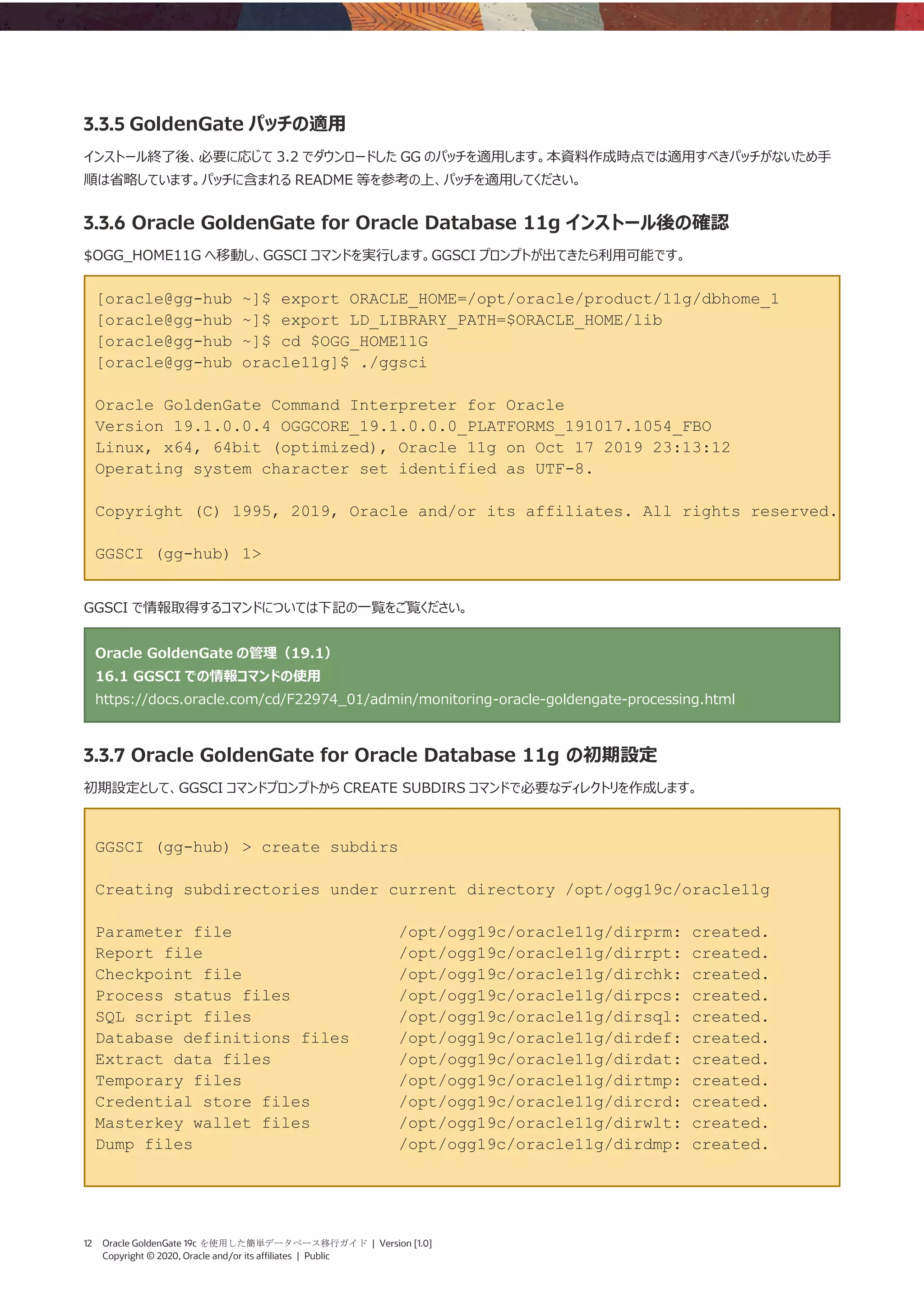 12 Oracle GoldenGate 19c を使用した簡単データベース移行ガイド | Version [1.0]
Copyright © 2020, Oracle and/or its affiliates | Public
3.3.5 GoldenGate パッチの適用
インストール終了後、必要に応じて 3.2 でダウンロードした GG のパッチを適用します。本資料作成時点では適用すべきパッチがないため手
順は省略しています。パッチに含まれる README 等を参考の上、パッチを適用してください。
3.3.6 Oracle GoldenGate for Oracle Database 11g インストール後の確認
$OGG_HOME11G へ移動し、GGSCI コマンドを実行します。GGSCI プロンプトが出てきたら利用可能です。
[oracle@gg-hub ~]$ export ORACLE_HOME=/opt/oracle/product/11g/dbhome_1
[oracle@gg-hub ~]$ export LD_LIBRARY_PATH=$ORACLE_HOME/lib
[oracle@gg-hub ~]$ cd $OGG_HOME11G
[oracle@gg-hub oracle11g]$ ./ggsci
Oracle GoldenGate Command Interpreter for Oracle
Version 19.1.0.0.4 OGGCORE_19.1.0.0.0_PLATFORMS_191017.1054_FBO
Linux, x64, 64bit (optimized), Oracle 11g on Oct 17 2019 23:13:12
Operating system character set identified as UTF-8.
Copyright (C) 1995, 2019, Oracle and/or its affiliates. All rights reserved.
GGSCI (gg-hub) 1>
GGSCI で情報取得するコマンドについては下記の一覧をご覧ください。
Oracle GoldenGate の管理（19.1）
16.1 GGSCI での情報コマンドの使用
https://docs.oracle.com/cd/F22974_01/admin/monitoring-oracle-goldengate-processing.html
3.3.7 Oracle GoldenGate for Oracle Database 11g の初期設定
初期設定として、GGSCI コマンドプロンプトから CREATE SUBDIRS コマンドで必要なディレクトリを作成します。
GGSCI (gg-hub) > create subdirs
Creating subdirectories under current directory /opt/ogg19c/oracle11g
Parameter file /opt/ogg19c/oracle11g/dirprm: created.
Report file /opt/ogg19c/oracle11g/dirrpt: created.
Checkpoint file /opt/ogg19c/oracle11g/dirchk: created.
Process status files /opt/ogg19c/oracle11g/dirpcs: created.
SQL script files /opt/ogg19c/oracle11g/dirsql: created.
Database definitions files /opt/ogg19c/oracle11g/dirdef: created.
Extract data files /opt/ogg19c/oracle11g/dirdat: created.
Temporary files /opt/ogg19c/oracle11g/dirtmp: created.
Credential store files /opt/ogg19c/oracle11g/dircrd: created.
Masterkey wallet files /opt/ogg19c/oracle11g/dirwlt: created.
Dump files /opt/ogg19c/oracle11g/dirdmp: created.
 