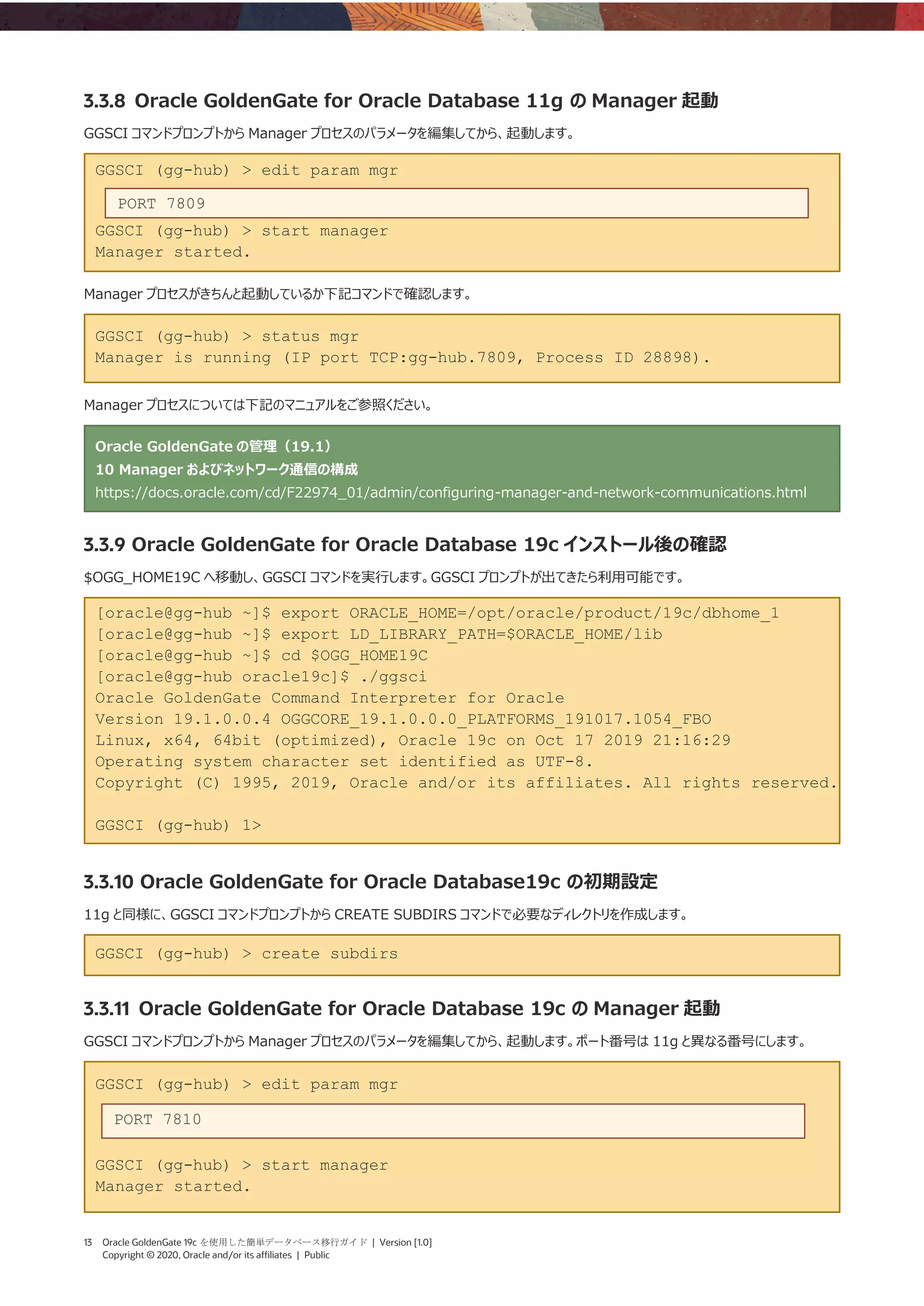 13 Oracle GoldenGate 19c を使用した簡単データベース移行ガイド | Version [1.0]
Copyright © 2020, Oracle and/or its affiliates | Public
3.3.8 Oracle GoldenGate for Oracle Database 11g の Manager 起動
GGSCI コマンドプロンプトから Manager プロセスのパラメータを編集してから、起動します。
GGSCI (gg-hub) > edit param mgr
GGSCI (gg-hub) > start manager
Manager started.
Manager プロセスがきちんと起動しているか下記コマンドで確認します。
GGSCI (gg-hub) > status mgr
Manager is running (IP port TCP:gg-hub.7809, Process ID 28898).
Manager プロセスについては下記のマニュアルをご参照ください。
Oracle GoldenGate の管理（19.1）
10 Manager およびネットワーク通信の構成
https://docs.oracle.com/cd/F22974_01/admin/configuring-manager-and-network-communications.html
3.3.9 Oracle GoldenGate for Oracle Database 19c インストール後の確認
$OGG_HOME19C へ移動し、GGSCI コマンドを実行します。GGSCI プロンプトが出てきたら利用可能です。
[oracle@gg-hub ~]$ export ORACLE_HOME=/opt/oracle/product/19c/dbhome_1
[oracle@gg-hub ~]$ export LD_LIBRARY_PATH=$ORACLE_HOME/lib
[oracle@gg-hub ~]$ cd $OGG_HOME19C
[oracle@gg-hub oracle19c]$ ./ggsci
Oracle GoldenGate Command Interpreter for Oracle
Version 19.1.0.0.4 OGGCORE_19.1.0.0.0_PLATFORMS_191017.1054_FBO
Linux, x64, 64bit (optimized), Oracle 19c on Oct 17 2019 21:16:29
Operating system character set identified as UTF-8.
Copyright (C) 1995, 2019, Oracle and/or its affiliates. All rights reserved.
GGSCI (gg-hub) 1>
3.3.10 Oracle GoldenGate for Oracle Database19c の初期設定
11g と同様に、GGSCI コマンドプロンプトから CREATE SUBDIRS コマンドで必要なディレクトリを作成します。
GGSCI (gg-hub) > create subdirs
3.3.11 Oracle GoldenGate for Oracle Database 19c の Manager 起動
GGSCI コマンドプロンプトから Manager プロセスのパラメータを編集してから、起動します。ポート番号は 11g と異なる番号にします。
GGSCI (gg-hub) > edit param mgr
GGSCI (gg-hub) > start manager
Manager started.
PORT 7809
PORT 7810
 