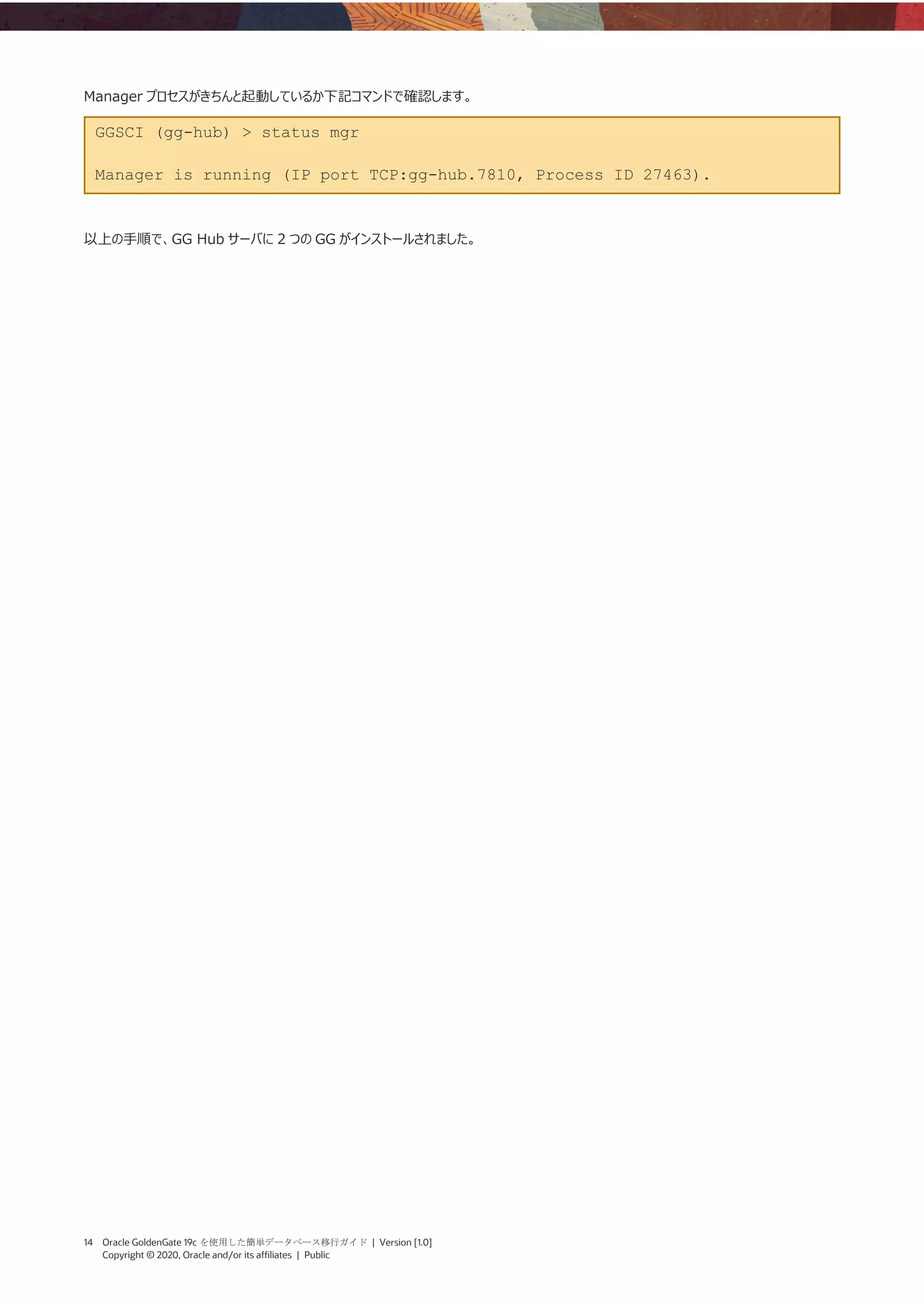 14 Oracle GoldenGate 19c を使用した簡単データベース移行ガイド | Version [1.0]
Copyright © 2020, Oracle and/or its affiliates | Public
Manager プロセスがきちんと起動しているか下記コマンドで確認します。
GGSCI (gg-hub) > status mgr
Manager is running (IP port TCP:gg-hub.7810, Process ID 27463).
以上の手順で、GG Hub サーバに 2 つの GG がインストールされました。
 