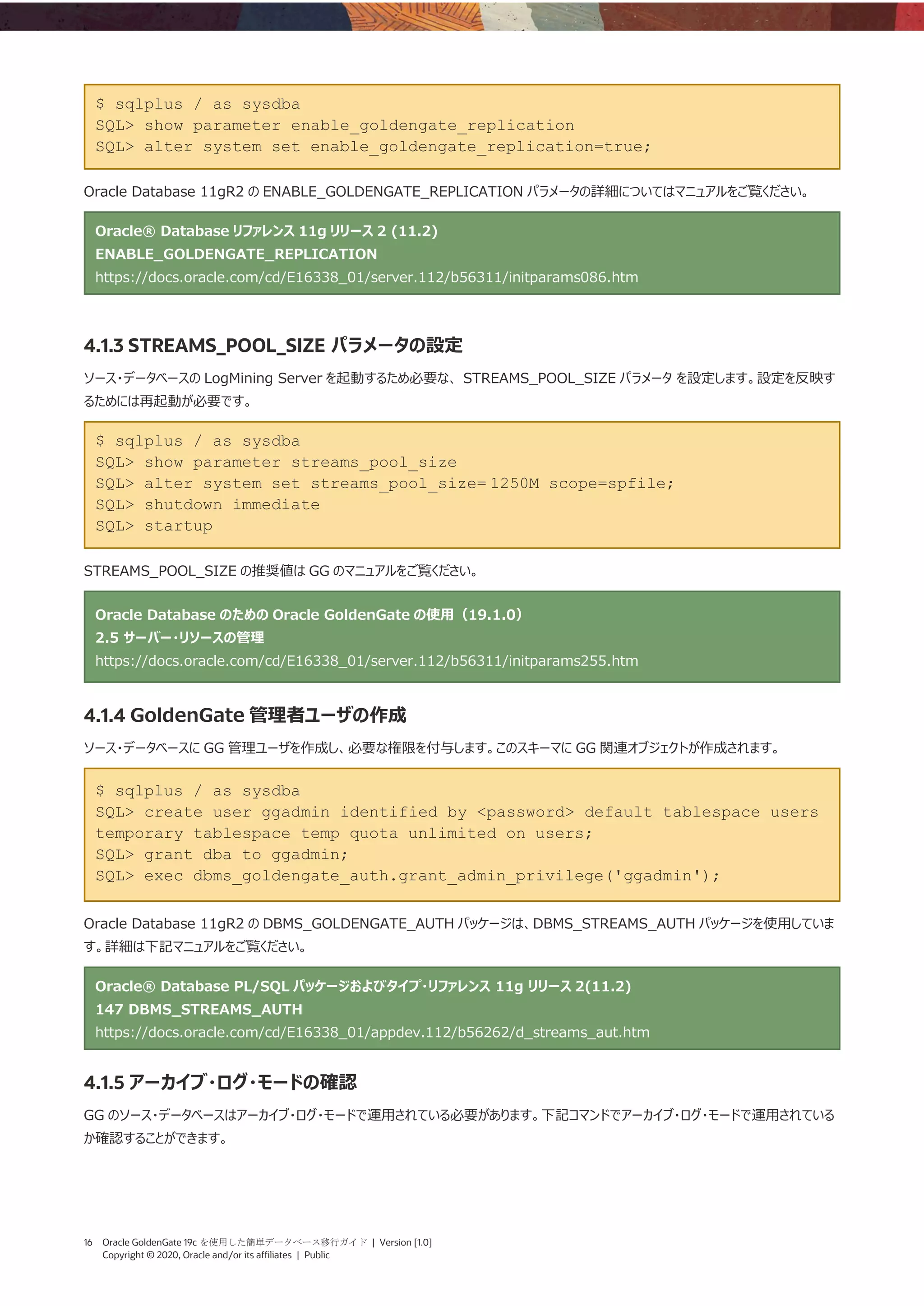 16 Oracle GoldenGate 19c を使用した簡単データベース移行ガイド | Version [1.0]
Copyright © 2020, Oracle and/or its affiliates | Public
$ sqlplus / as sysdba
SQL> show parameter enable_goldengate_replication
SQL> alter system set enable_goldengate_replication=true;
Oracle Database 11gR2 の ENABLE_GOLDENGATE_REPLICATION パラメータの詳細についてはマニュアルをご覧ください。
Oracle® Database リファレンス 11g リリース 2 (11.2)
ENABLE_GOLDENGATE_REPLICATION
https://docs.oracle.com/cd/E16338_01/server.112/b56311/initparams086.htm
4.1.3 STREAMS_POOL_SIZE パラメータの設定
ソース・データベースの LogMining Server を起動するため必要な、 STREAMS_POOL_SIZE パラメータ を設定します。設定を反映す
るためには再起動が必要です。
$ sqlplus / as sysdba
SQL> show parameter streams_pool_size
SQL> alter system set streams_pool_size= 1250M scope=spfile;
SQL> shutdown immediate
SQL> startup
STREAMS_POOL_SIZE の推奨値は GG のマニュアルをご覧ください。
Oracle Database のための Oracle GoldenGate の使用（19.1.0）
2.5 サーバー・リソースの管理
https://docs.oracle.com/cd/E16338_01/server.112/b56311/initparams255.htm
4.1.4 GoldenGate 管理者ユーザの作成
ソース・データベースに GG 管理ユーザを作成し、必要な権限を付与します。このスキーマに GG 関連オブジェクトが作成されます。
$ sqlplus / as sysdba
SQL> create user ggadmin identified by <password> default tablespace users
temporary tablespace temp quota unlimited on users;
SQL> grant dba to ggadmin;
SQL> exec dbms_goldengate_auth.grant_admin_privilege('ggadmin');
Oracle Database 11gR2 の DBMS_GOLDENGATE_AUTH パッケージは、DBMS_STREAMS_AUTH パッケージを使用していま
す。詳細は下記マニュアルをご覧ください。
Oracle® Database PL/SQL パッケージおよびタイプ・リファレンス 11g リリース 2(11.2)
147 DBMS_STREAMS_AUTH
https://docs.oracle.com/cd/E16338_01/appdev.112/b56262/d_streams_aut.htm
4.1.5 アーカイブ・ログ・モードの確認
GG のソース・データベースはアーカイブ・ログ・モードで運用されている必要があります。下記コマンドでアーカイブ・ログ・モードで運用されている
か確認することができます。
 