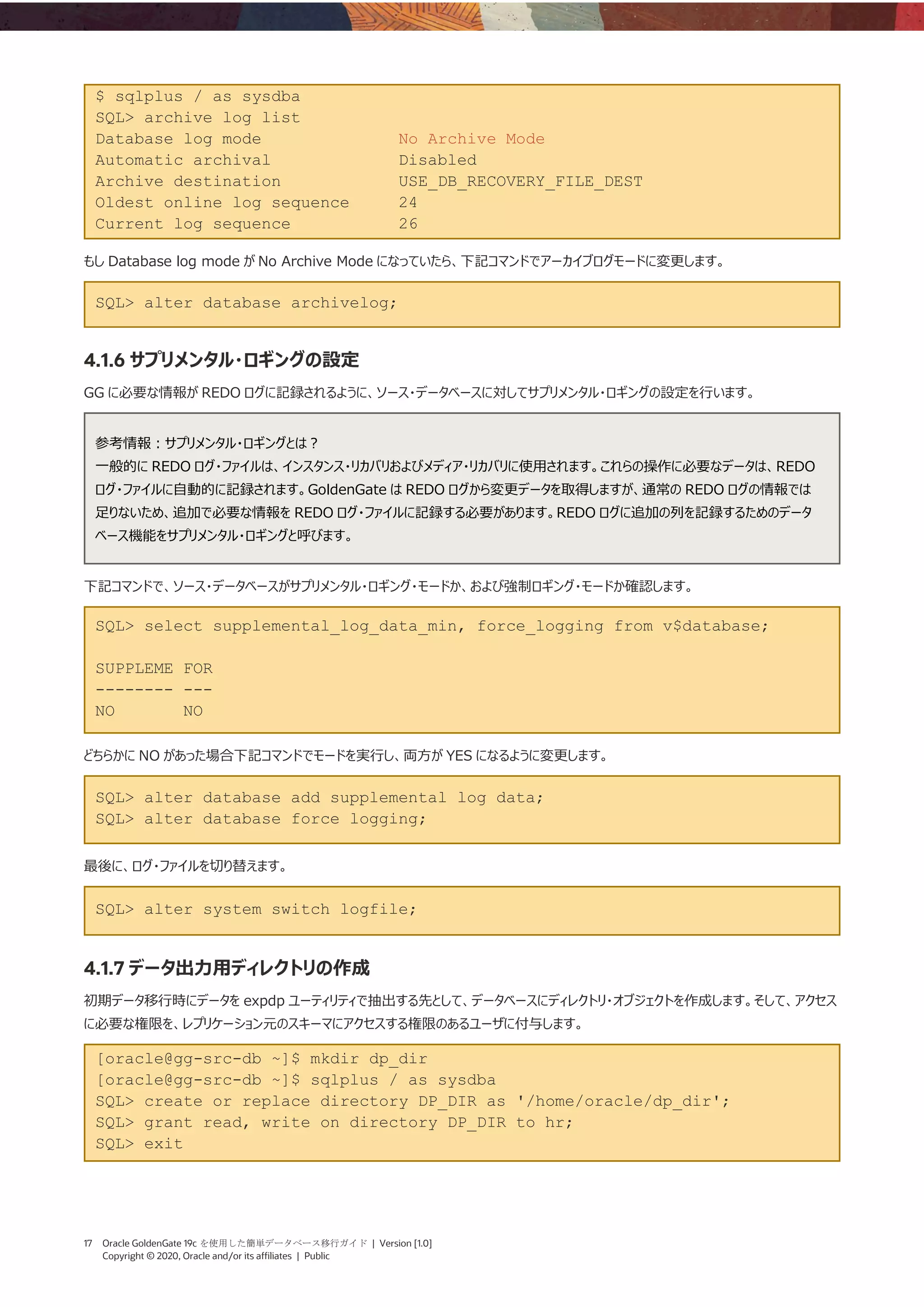 17 Oracle GoldenGate 19c を使用した簡単データベース移行ガイド | Version [1.0]
Copyright © 2020, Oracle and/or its affiliates | Public
$ sqlplus / as sysdba
SQL> archive log list
Database log mode No Archive Mode
Automatic archival Disabled
Archive destination USE_DB_RECOVERY_FILE_DEST
Oldest online log sequence 24
Current log sequence 26
もし Database log mode が No Archive Mode になっていたら、下記コマンドでアーカイブログモードに変更します。
SQL> alter database archivelog;
4.1.6 サプリメンタル・ロギングの設定
GG に必要な情報が REDO ログに記録されるように、ソース・データベースに対してサプリメンタル・ロギングの設定を行います。
参考情報：サプリメンタル・ロギングとは？
一般的に REDO ログ・ファイルは、インスタンス・リカバリおよびメディア・リカバリに使用されます。これらの操作に必要なデータは、REDO
ログ・ファイルに自動的に記録されます。GoldenGate は REDO ログから変更データを取得しますが、通常の REDO ログの情報では
足りないため、追加で必要な情報を REDO ログ・ファイルに記録する必要があります。REDO ログに追加の列を記録するためのデータ
ベース機能をサプリメンタル・ロギングと呼びます。
下記コマンドで、ソース・データベースがサプリメンタル・ロギング・モードか、および強制ロギング・モードか確認します。
SQL> select supplemental_log_data_min, force_logging from v$database;
SUPPLEME FOR
-------- ---
NO NO
どちらかに NO があった場合下記コマンドでモードを実行し、両方が YES になるように変更します。
SQL> alter database add supplemental log data;
SQL> alter database force logging;
最後に、ログ・ファイルを切り替えます。
SQL> alter system switch logfile;
4.1.7 データ出力用ディレクトリの作成
初期データ移行時にデータを expdp ユーティリティで抽出する先として、データベースにディレクトリ・オブジェクトを作成します。そして、アクセス
に必要な権限を、レプリケーション元のスキーマにアクセスする権限のあるユーザに付与します。
[oracle@gg-src-db ~]$ mkdir dp_dir
[oracle@gg-src-db ~]$ sqlplus / as sysdba
SQL> create or replace directory DP_DIR as '/home/oracle/dp_dir';
SQL> grant read, write on directory DP_DIR to hr;
SQL> exit
 