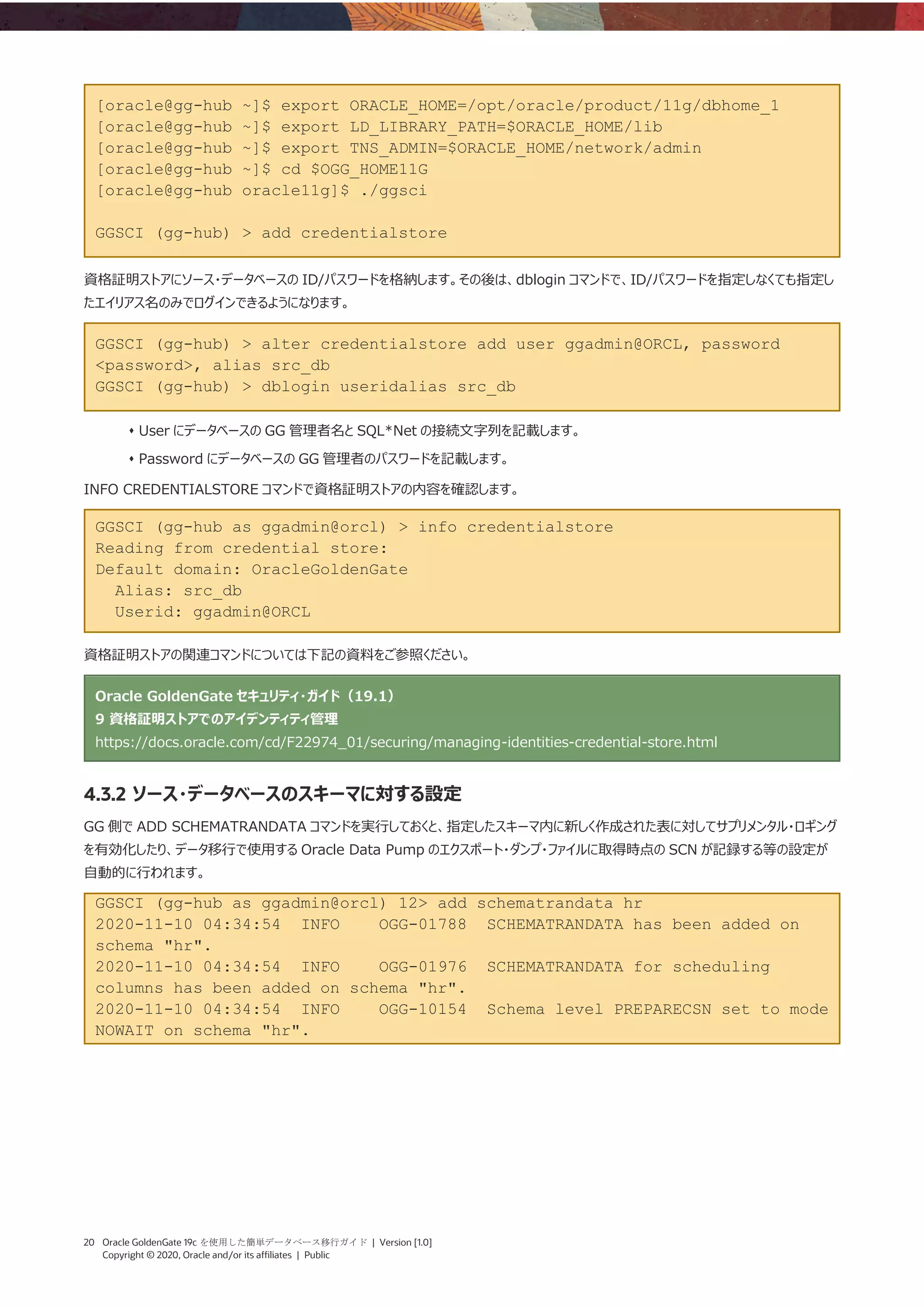 20 Oracle GoldenGate 19c を使用した簡単データベース移行ガイド | Version [1.0]
Copyright © 2020, Oracle and/or its affiliates | Public
[oracle@gg-hub ~]$ export ORACLE_HOME=/opt/oracle/product/11g/dbhome_1
[oracle@gg-hub ~]$ export LD_LIBRARY_PATH=$ORACLE_HOME/lib
[oracle@gg-hub ~]$ export TNS_ADMIN=$ORACLE_HOME/network/admin
[oracle@gg-hub ~]$ cd $OGG_HOME11G
[oracle@gg-hub oracle11g]$ ./ggsci
GGSCI (gg-hub) > add credentialstore
資格証明ストアにソース・データベースの ID/パスワードを格納します。その後は、dblogin コマンドで、ID/パスワードを指定しなくても指定し
たエイリアス名のみでログインできるようになります。
GGSCI (gg-hub) > alter credentialstore add user ggadmin@ORCL, password
<password>, alias src_db
GGSCI (gg-hub) > dblogin useridalias src_db
⬧ User にデータベースの GG 管理者名と SQL*Net の接続文字列を記載します。
⬧ Password にデータベースの GG 管理者のパスワードを記載します。
INFO CREDENTIALSTORE コマンドで資格証明ストアの内容を確認します。
GGSCI (gg-hub as ggadmin@orcl) > info credentialstore
Reading from credential store:
Default domain: OracleGoldenGate
Alias: src_db
Userid: ggadmin@ORCL
資格証明ストアの関連コマンドについては下記の資料をご参照ください。
Oracle GoldenGate セキュリティ・ガイド（19.1）
9 資格証明ストアでのアイデンティティ管理
https://docs.oracle.com/cd/F22974_01/securing/managing-identities-credential-store.html
4.3.2 ソース・データベースのスキーマに対する設定
GG 側で ADD SCHEMATRANDATA コマンドを実行しておくと、指定したスキーマ内に新しく作成された表に対してサプリメンタル・ロギング
を有効化したり、データ移行で使用する Oracle Data Pump のエクスポート・ダンプ・ファイルに取得時点の SCN が記録する等の設定が
自動的に行われます。
GGSCI (gg-hub as ggadmin@orcl) 12> add schematrandata hr
2020-11-10 04:34:54 INFO OGG-01788 SCHEMATRANDATA has been added on
schema "hr".
2020-11-10 04:34:54 INFO OGG-01976 SCHEMATRANDATA for scheduling
columns has been added on schema "hr".
2020-11-10 04:34:54 INFO OGG-10154 Schema level PREPARECSN set to mode
NOWAIT on schema "hr".
 