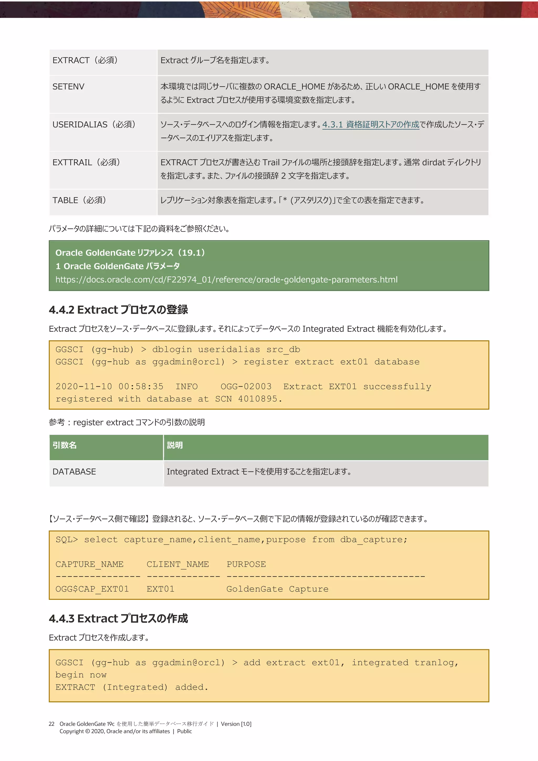 22 Oracle GoldenGate 19c を使用した簡単データベース移行ガイド | Version [1.0]
Copyright © 2020, Oracle and/or its affiliates | Public
EXTRACT（必須） Extract グループ名を指定します。
SETENV 本環境では同じサーバに複数の ORACLE_HOME があるため、正しい ORACLE_HOME を使用す
るように Extract プロセスが使用する環境変数を指定します。
USERIDALIAS（必須） ソース・データベースへのログイン情報を指定します。4.3.1 資格証明ストアの作成で作成したソース・デ
ータベースのエイリアスを指定します。
EXTTRAIL（必須） EXTRACT プロセスが書き込む Trail ファイルの場所と接頭辞を指定します。通常 dirdat ディレクトリ
を指定します。また、ファイルの接頭辞 2 文字を指定します。
TABLE（必須） レプリケーション対象表を指定します。「* (アスタリスク)」で全ての表を指定できます。
パラメータの詳細については下記の資料をご参照ください。
Oracle GoldenGate リファレンス（19.1）
1 Oracle GoldenGate パラメータ
https://docs.oracle.com/cd/F22974_01/reference/oracle-goldengate-parameters.html
4.4.2 Extract プロセスの登録
Extract プロセスをソース・データベースに登録します。それによってデータベースの Integrated Extract 機能を有効化します。
GGSCI (gg-hub) > dblogin useridalias src_db
GGSCI (gg-hub as ggadmin@orcl) > register extract ext01 database
2020-11-10 00:58:35 INFO OGG-02003 Extract EXT01 successfully
registered with database at SCN 4010895.
参考：register extract コマンドの引数の説明
引数名 説明
DATABASE Integrated Extract モードを使用することを指定します。
【ソース・データベース側で確認】 登録されると、ソース・データベース側で下記の情報が登録されているのが確認できます。
SQL> select capture_name,client_name,purpose from dba_capture;
CAPTURE_NAME CLIENT_NAME PURPOSE
--------------- ------------- -----------------------------------
OGG$CAP_EXT01 EXT01 GoldenGate Capture
4.4.3 Extract プロセスの作成
Extract プロセスを作成します。
GGSCI (gg-hub as ggadmin@orcl) > add extract ext01, integrated tranlog,
begin now
EXTRACT (Integrated) added.
 