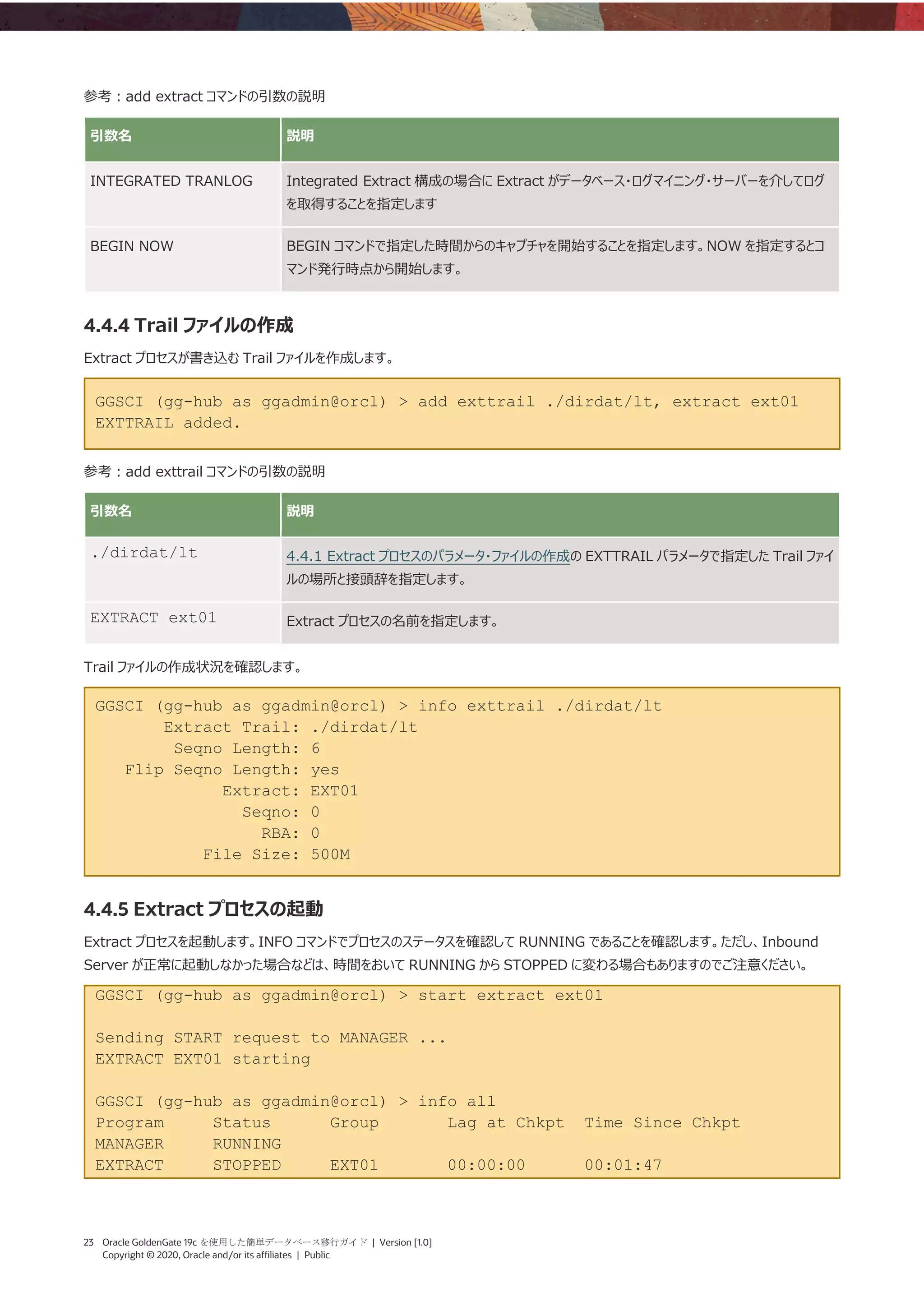 23 Oracle GoldenGate 19c を使用した簡単データベース移行ガイド | Version [1.0]
Copyright © 2020, Oracle and/or its affiliates | Public
参考：add extract コマンドの引数の説明
引数名 説明
INTEGRATED TRANLOG Integrated Extract 構成の場合に Extract がデータベース・ログマイニング・サーバーを介してログ
を取得することを指定します
BEGIN NOW BEGIN コマンドで指定した時間からのキャプチャを開始することを指定します。NOW を指定するとコ
マンド発行時点から開始します。
4.4.4 Trail ファイルの作成
Extract プロセスが書き込む Trail ファイルを作成します。
GGSCI (gg-hub as ggadmin@orcl) > add exttrail ./dirdat/lt, extract ext01
EXTTRAIL added.
参考：add exttrail コマンドの引数の説明
引数名 説明
./dirdat/lt 4.4.1 Extract プロセスのパラメータ・ファイルの作成の EXTTRAIL パラメータで指定した Trail ファイ
ルの場所と接頭辞を指定します。
EXTRACT ext01 Extract プロセスの名前を指定します。
Trail ファイルの作成状況を確認します。
GGSCI (gg-hub as ggadmin@orcl) > info exttrail ./dirdat/lt
Extract Trail: ./dirdat/lt
Seqno Length: 6
Flip Seqno Length: yes
Extract: EXT01
Seqno: 0
RBA: 0
File Size: 500M
4.4.5 Extract プロセスの起動
Extract プロセスを起動します。INFO コマンドでプロセスのステータスを確認して RUNNING であることを確認します。ただし、Inbound
Server が正常に起動しなかった場合などは、時間をおいて RUNNING から STOPPED に変わる場合もありますのでご注意ください。
GGSCI (gg-hub as ggadmin@orcl) > start extract ext01
Sending START request to MANAGER ...
EXTRACT EXT01 starting
GGSCI (gg-hub as ggadmin@orcl) > info all
Program Status Group Lag at Chkpt Time Since Chkpt
MANAGER RUNNING
EXTRACT STOPPED EXT01 00:00:00 00:01:47
 