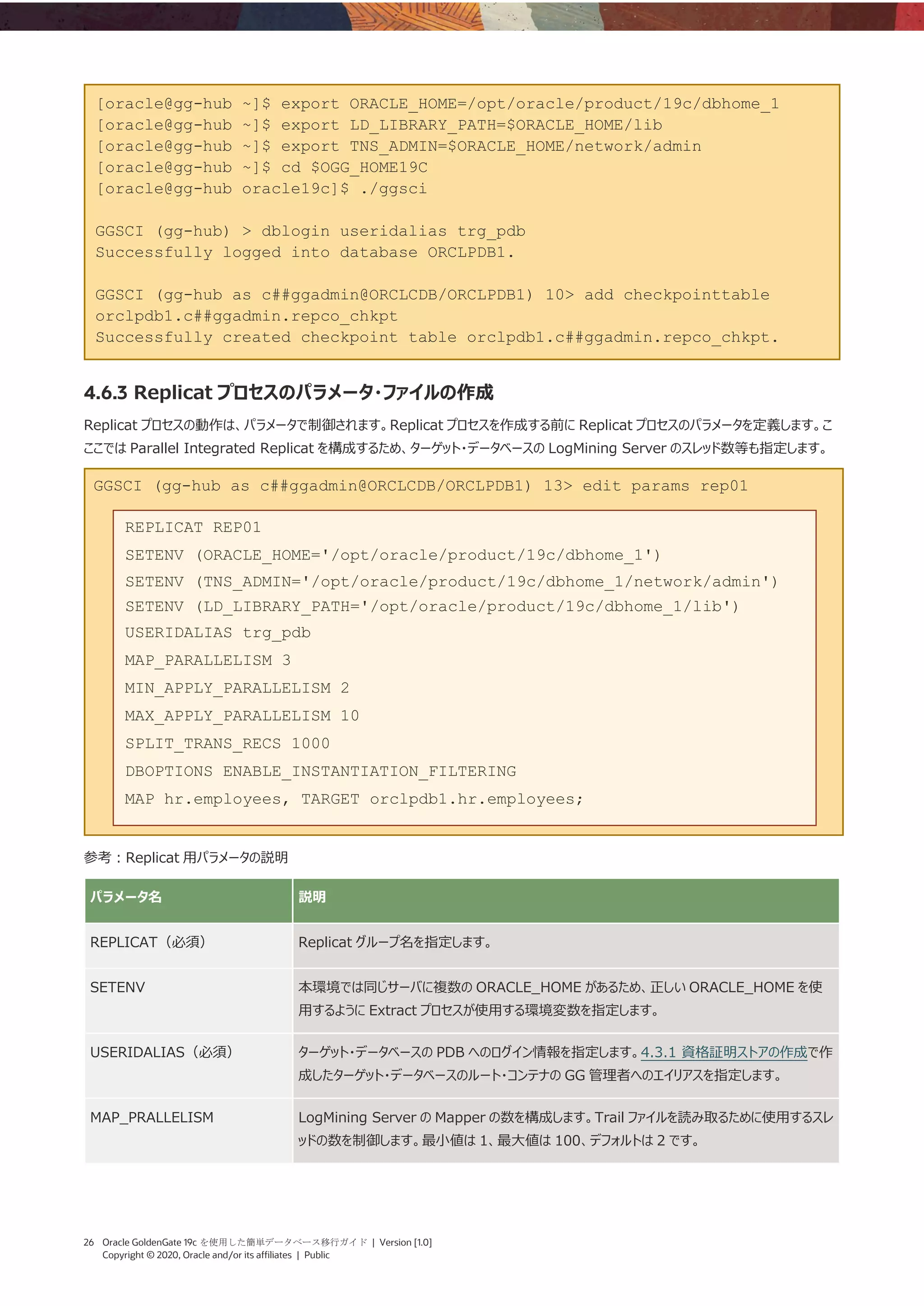 26 Oracle GoldenGate 19c を使用した簡単データベース移行ガイド | Version [1.0]
Copyright © 2020, Oracle and/or its affiliates | Public
[oracle@gg-hub ~]$ export ORACLE_HOME=/opt/oracle/product/19c/dbhome_1
[oracle@gg-hub ~]$ export LD_LIBRARY_PATH=$ORACLE_HOME/lib
[oracle@gg-hub ~]$ export TNS_ADMIN=$ORACLE_HOME/network/admin
[oracle@gg-hub ~]$ cd $OGG_HOME19C
[oracle@gg-hub oracle19c]$ ./ggsci
GGSCI (gg-hub) > dblogin useridalias trg_pdb
Successfully logged into database ORCLPDB1.
GGSCI (gg-hub as c##ggadmin@ORCLCDB/ORCLPDB1) 10> add checkpointtable
orclpdb1.c##ggadmin.repco_chkpt
Successfully created checkpoint table orclpdb1.c##ggadmin.repco_chkpt.
4.6.3 Replicat プロセスのパラメータ・ファイルの作成
Replicat プロセスの動作は、パラメータで制御されます。Replicat プロセスを作成する前に Replicat プロセスのパラメータを定義します。こ
ここでは Parallel Integrated Replicat を構成するため、ターゲット・データベースの LogMining Server のスレッド数等も指定します。
GGSCI (gg-hub as c##ggadmin@ORCLCDB/ORCLPDB1) 13> edit params rep01
参考：Replicat 用パラメータの説明
パラメータ名 説明
REPLICAT（必須） Replicat グループ名を指定します。
SETENV 本環境では同じサーバに複数の ORACLE_HOME があるため、正しい ORACLE_HOME を使
用するように Extract プロセスが使用する環境変数を指定します。
USERIDALIAS（必須） ターゲット・データベースの PDB へのログイン情報を指定します。4.3.1 資格証明ストアの作成で作
成したターゲット・データベースのルート・コンテナの GG 管理者へのエイリアスを指定します。
MAP_PRALLELISM LogMining Server の Mapper の数を構成します。Trail ファイルを読み取るために使用するスレ
ッドの数を制御します。最小値は 1、最大値は 100、デフォルトは 2 です。
REPLICAT REP01
SETENV (ORACLE_HOME='/opt/oracle/product/19c/dbhome_1')
SETENV (TNS_ADMIN='/opt/oracle/product/19c/dbhome_1/network/admin')
SETENV (LD_LIBRARY_PATH='/opt/oracle/product/19c/dbhome_1/lib')
USERIDALIAS trg_pdb
MAP_PARALLELISM 3
MIN_APPLY_PARALLELISM 2
MAX_APPLY_PARALLELISM 10
SPLIT_TRANS_RECS 1000
DBOPTIONS ENABLE_INSTANTIATION_FILTERING
MAP hr.employees, TARGET orclpdb1.hr.employees;
 
