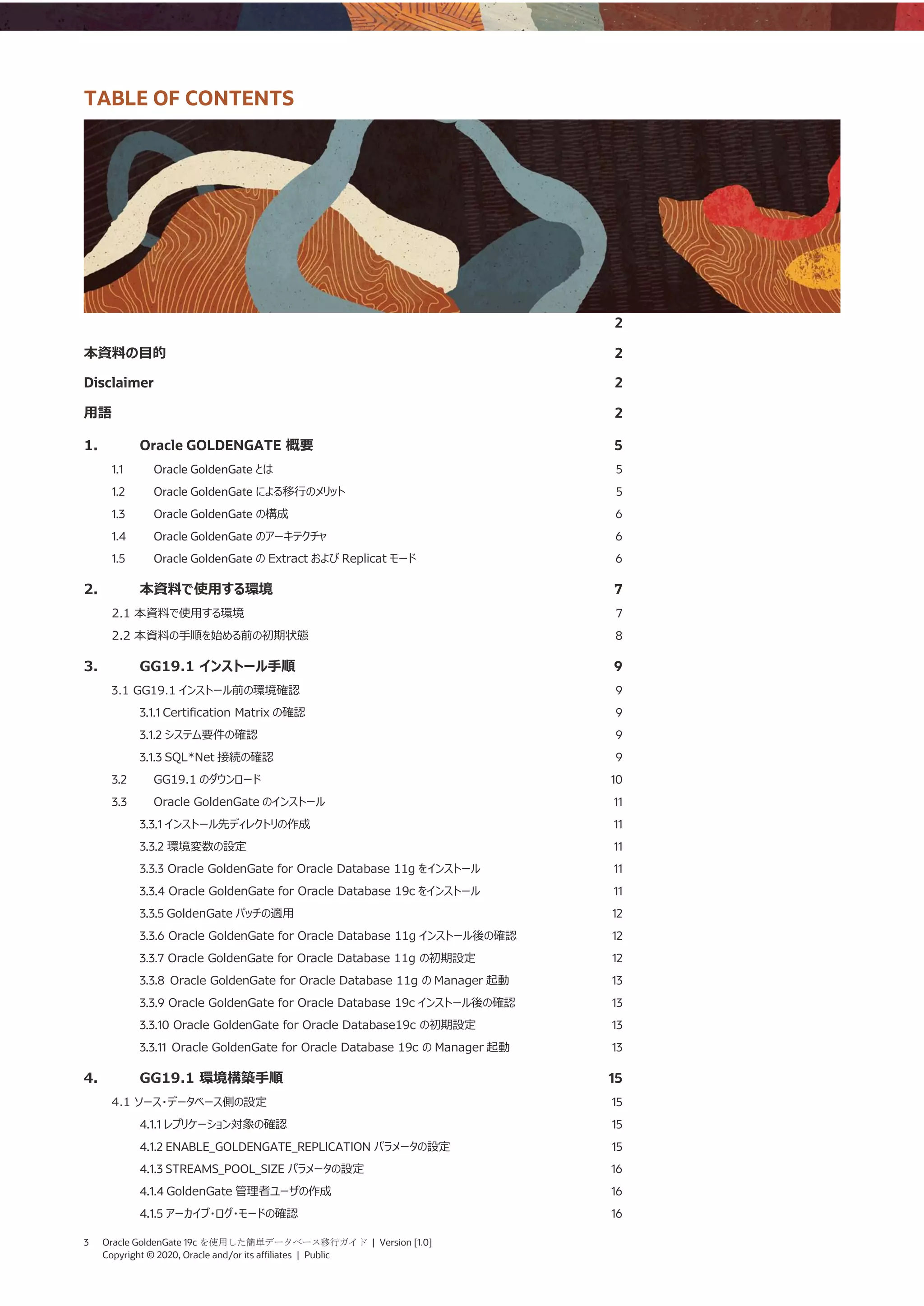 3 Oracle GoldenGate 19c を使用した簡単データベース移行ガイド | Version [1.0]
Copyright © 2020, Oracle and/or its affiliates | Public
TABLE OF CONTENTS
2
本資料の目的 2
Disclaimer 2
用語 2
1. Oracle GOLDENGATE 概要 5
1.1 Oracle GoldenGate とは 5
1.2 Oracle GoldenGate による移行のメリット 5
1.3 Oracle GoldenGate の構成 6
1.4 Oracle GoldenGate のアーキテクチャ 6
1.5 Oracle GoldenGate の Extract および Replicat モード 6
2. 本資料で使用する環境 7
2.1 本資料で使用する環境 7
2.2 本資料の手順を始める前の初期状態 8
3. GG19.1 インストール手順 9
3.1 GG19.1 インストール前の環境確認 9
3.1.1 Certification Matrix の確認 9
3.1.2 システム要件の確認 9
3.1.3 SQL*Net 接続の確認 9
3.2 GG19.1 のダウンロード 10
3.3 Oracle GoldenGate のインストール 11
3.3.1 インストール先ディレクトリの作成 11
3.3.2 環境変数の設定 11
3.3.3 Oracle GoldenGate for Oracle Database 11g をインストール 11
3.3.4 Oracle GoldenGate for Oracle Database 19c をインストール 11
3.3.5 GoldenGate パッチの適用 12
3.3.6 Oracle GoldenGate for Oracle Database 11g インストール後の確認 12
3.3.7 Oracle GoldenGate for Oracle Database 11g の初期設定 12
3.3.8 Oracle GoldenGate for Oracle Database 11g の Manager 起動 13
3.3.9 Oracle GoldenGate for Oracle Database 19c インストール後の確認 13
3.3.10 Oracle GoldenGate for Oracle Database19c の初期設定 13
3.3.11 Oracle GoldenGate for Oracle Database 19c の Manager 起動 13
4. GG19.1 環境構築手順 15
4.1 ソース・データベース側の設定 15
4.1.1 レプリケーション対象の確認 15
4.1.2 ENABLE_GOLDENGATE_REPLICATION パラメータの設定 15
4.1.3 STREAMS_POOL_SIZE パラメータの設定 16
4.1.4 GoldenGate 管理者ユーザの作成 16
4.1.5 アーカイブ・ログ・モードの確認 16
 