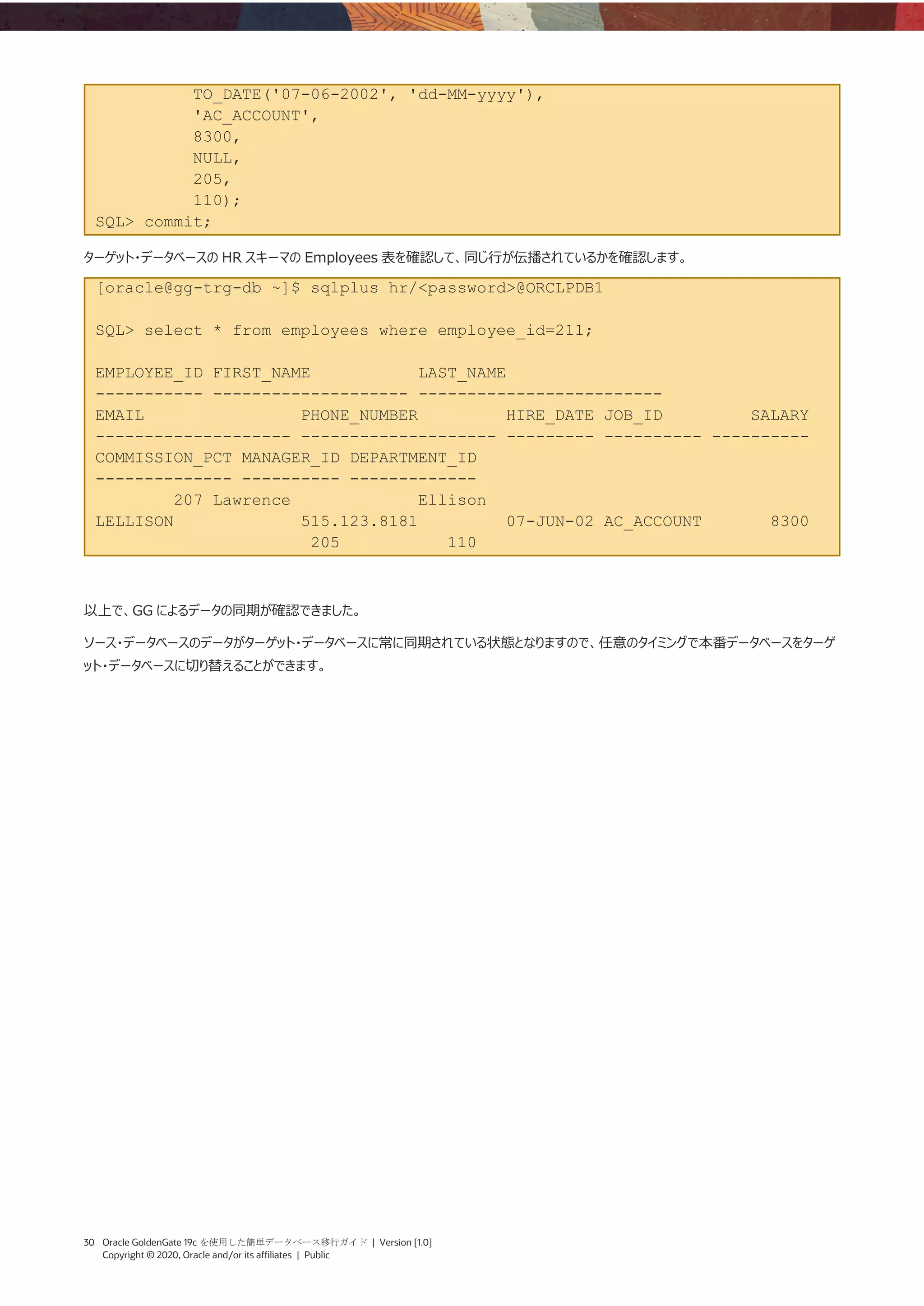 30 Oracle GoldenGate 19c を使用した簡単データベース移行ガイド | Version [1.0]
Copyright © 2020, Oracle and/or its affiliates | Public
TO_DATE('07-06-2002', 'dd-MM-yyyy'),
'AC_ACCOUNT',
8300,
NULL,
205,
110);
SQL> commit;
ターゲット・データベースの HR スキーマの Employees 表を確認して、同じ行が伝播されているかを確認します。
[oracle@gg-trg-db ~]$ sqlplus hr/<password>@ORCLPDB1
SQL> select * from employees where employee_id=211;
EMPLOYEE_ID FIRST_NAME LAST_NAME
----------- -------------------- -------------------------
EMAIL PHONE_NUMBER HIRE_DATE JOB_ID SALARY
-------------------- -------------------- --------- ---------- ----------
COMMISSION_PCT MANAGER_ID DEPARTMENT_ID
-------------- ---------- -------------
207 Lawrence Ellison
LELLISON 515.123.8181 07-JUN-02 AC_ACCOUNT 8300
205 110
以上で、GG によるデータの同期が確認できました。
ソース・データベースのデータがターゲット・データベースに常に同期されている状態となりますので、任意のタイミングで本番データベースをターゲ
ット・データベースに切り替えることができます。
 