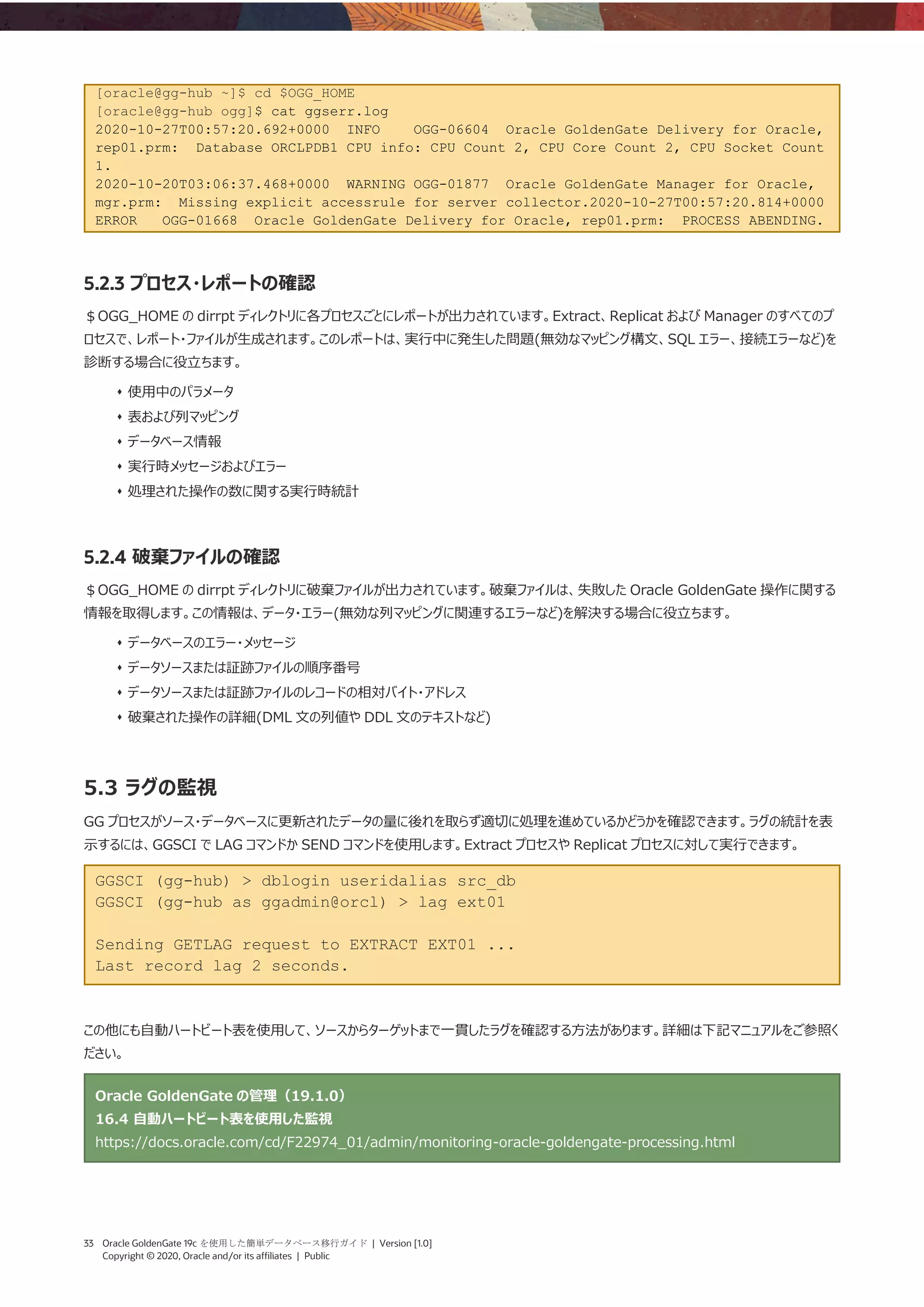33 Oracle GoldenGate 19c を使用した簡単データベース移行ガイド | Version [1.0]
Copyright © 2020, Oracle and/or its affiliates | Public
[oracle@gg-hub ~]$ cd $OGG_HOME
[oracle@gg-hub ogg]$ cat ggserr.log
2020-10-27T00:57:20.692+0000 INFO OGG-06604 Oracle GoldenGate Delivery for Oracle,
rep01.prm: Database ORCLPDB1 CPU info: CPU Count 2, CPU Core Count 2, CPU Socket Count
1.
2020-10-20T03:06:37.468+0000 WARNING OGG-01877 Oracle GoldenGate Manager for Oracle,
mgr.prm: Missing explicit accessrule for server collector.2020-10-27T00:57:20.814+0000
ERROR OGG-01668 Oracle GoldenGate Delivery for Oracle, rep01.prm: PROCESS ABENDING.
5.2.3 プロセス・レポートの確認
＄OGG_HOME の dirrpt ディレクトリに各プロセスごとにレポートが出力されています。Extract、Replicat および Manager のすべてのプ
ロセスで、レポート・ファイルが生成されます。このレポートは、実行中に発生した問題(無効なマッピング構文、SQL エラー、接続エラーなど)を
診断する場合に役立ちます。
⬧ 使用中のパラメータ
⬧ 表および列マッピング
⬧ データベース情報
⬧ 実行時メッセージおよびエラー
⬧ 処理された操作の数に関する実行時統計
5.2.4 破棄ファイルの確認
＄OGG_HOME の dirrpt ディレクトリに破棄ファイルが出力されています。破棄ファイルは、失敗した Oracle GoldenGate 操作に関する
情報を取得します。この情報は、データ・エラー(無効な列マッピングに関連するエラーなど)を解決する場合に役立ちます。
⬧ データベースのエラー・メッセージ
⬧ データソースまたは証跡ファイルの順序番号
⬧ データソースまたは証跡ファイルのレコードの相対バイト・アドレス
⬧ 破棄された操作の詳細(DML 文の列値や DDL 文のテキストなど)
5.3 ラグの監視
GG プロセスがソース・データベースに更新されたデータの量に後れを取らず適切に処理を進めているかどうかを確認できます。ラグの統計を表
示するには、GGSCI で LAG コマンドか SEND コマンドを使用します。Extract プロセスや Replicat プロセスに対して実行できます。
GGSCI (gg-hub) > dblogin useridalias src_db
GGSCI (gg-hub as ggadmin@orcl) > lag ext01
Sending GETLAG request to EXTRACT EXT01 ...
Last record lag 2 seconds.
この他にも自動ハートビート表を使用して、ソースからターゲットまで一貫したラグを確認する方法があります。詳細は下記マニュアルをご参照く
ださい。
Oracle GoldenGate の管理（19.1.0）
16.4 自動ハートビート表を使用した監視
https://docs.oracle.com/cd/F22974_01/admin/monitoring-oracle-goldengate-processing.html
 