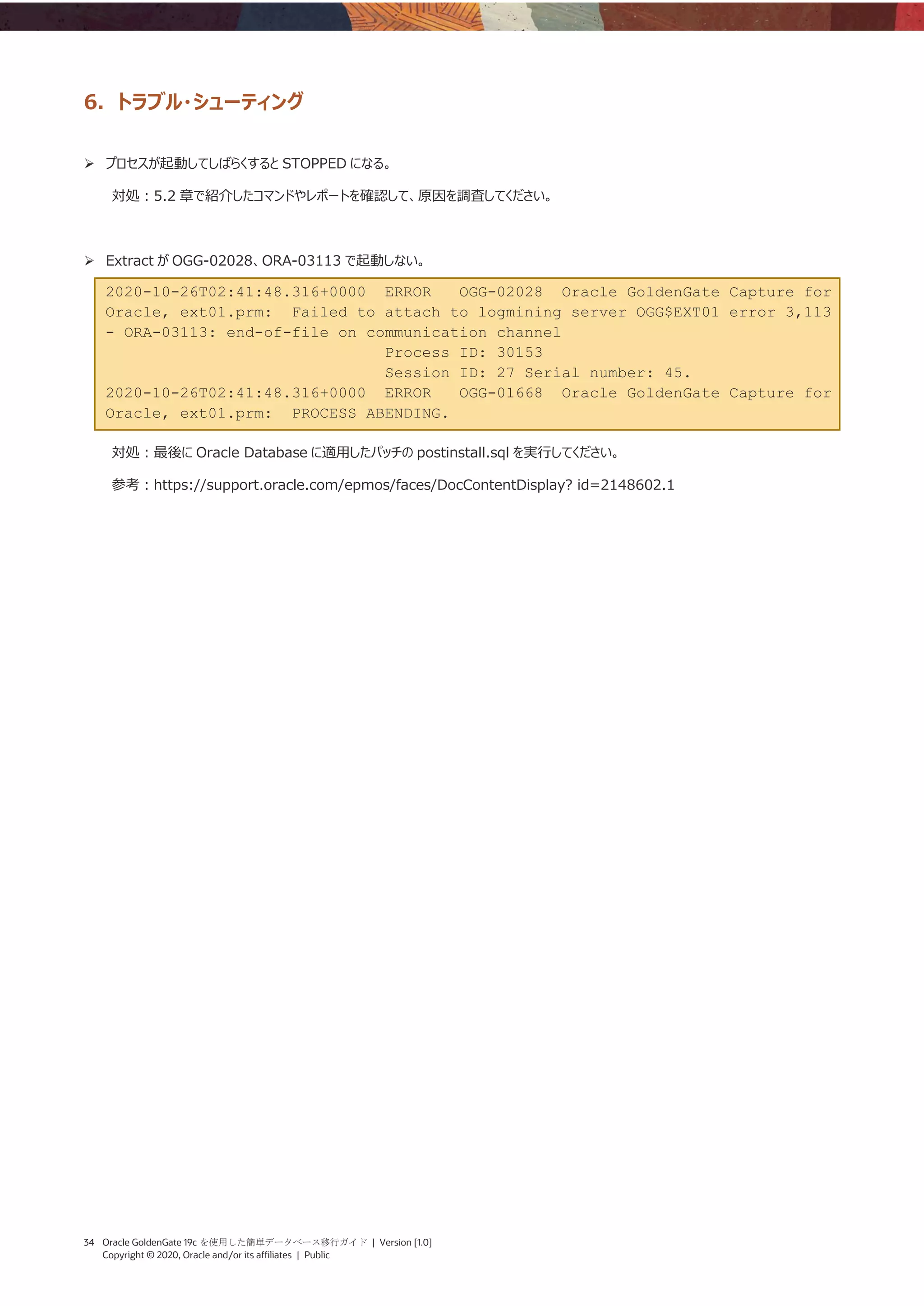 34 Oracle GoldenGate 19c を使用した簡単データベース移行ガイド | Version [1.0]
Copyright © 2020, Oracle and/or its affiliates | Public
6. トラブル・シューティング
➢ プロセスが起動してしばらくすると STOPPED になる。
対処：5.2 章で紹介したコマンドやレポートを確認して、原因を調査してください。
➢ Extract が OGG-02028、ORA-03113 で起動しない。
2020-10-26T02:41:48.316+0000 ERROR OGG-02028 Oracle GoldenGate Capture for
Oracle, ext01.prm: Failed to attach to logmining server OGG$EXT01 error 3,113
- ORA-03113: end-of-file on communication channel
Process ID: 30153
Session ID: 27 Serial number: 45.
2020-10-26T02:41:48.316+0000 ERROR OGG-01668 Oracle GoldenGate Capture for
Oracle, ext01.prm: PROCESS ABENDING.
対処：最後に Oracle Database に適用したパッチの postinstall.sql を実行してください。
参考：https://support.oracle.com/epmos/faces/DocContentDisplay? id=2148602.1
 