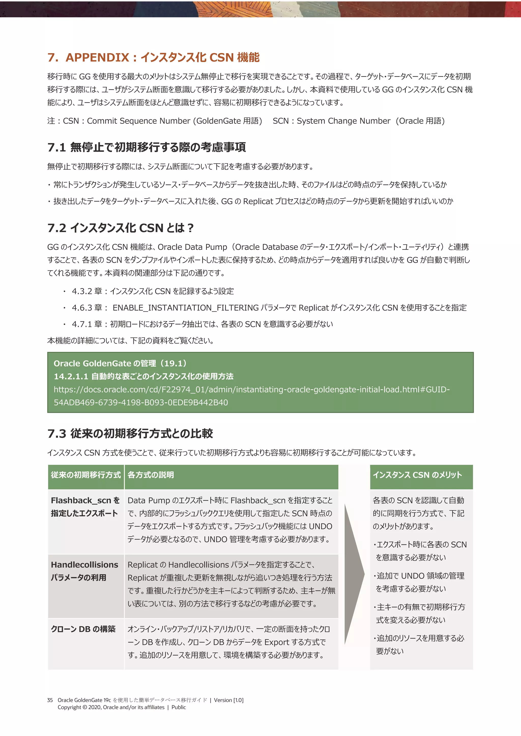 35 Oracle GoldenGate 19c を使用した簡単データベース移行ガイド | Version [1.0]
Copyright © 2020, Oracle and/or its affiliates | Public
7. APPENDIX：インスタンス化 CSN 機能
移行時に GG を使用する最大のメリットはシステム無停止で移行を実現できることです。その過程で、ターゲット・データベースにデータを初期
移行する際には、ユーザがシステム断面を意識して移行する必要がありました。しかし、本資料で使用している GG のインスタンス化 CSN 機
能により、ユーザはシステム断面をほとんど意識せずに、容易に初期移行できるようになっています。
注：CSN：Commit Sequence Number (GoldenGate 用語) SCN：System Change Number (Oracle 用語)
7.1 無停止で初期移行する際の考慮事項
無停止で初期移行する際には、システム断面について下記を考慮する必要があります。
・ 常にトランザクションが発生しているソース・データベースからデータを抜き出した時、そのファイルはどの時点のデータを保持しているか
・ 抜き出したデータをターゲット・データベースに入れた後、GG の Replicat プロセスはどの時点のデータから更新を開始すればいいのか
7.2 インスタンス化 CSN とは？
GG のインスタンス化 CSN 機能は、Oracle Data Pump（Oracle Database のデータ・エクスポート/インポート・ユーティリティ）と連携
することで、各表の SCN をダンプファイルやインポートした表に保持するため、どの時点からデータを適用すれば良いかを GG が自動で判断し
てくれる機能です。本資料の関連部分は下記の通りです。
・ 4.3.2 章：インスタンス化 CSN を記録するよう設定
・ 4.6.3 章： ENABLE_INSTANTIATION_FILTERING パラメータで Replicat がインスタンス化 CSN を使用することを指定
・ 4.7.1 章：初期ロードにおけるデータ抽出では、各表の SCN を意識する必要がない
本機能の詳細については、下記の資料をご覧ください。
Oracle GoldenGate の管理（19.1）
14.2.1.1 自動的な表ごとのインスタンス化の使用方法
https://docs.oracle.com/cd/F22974_01/admin/instantiating-oracle-goldengate-initial-load.html#GUID-
54ADB469-6739-4198-B093-0EDE9B442B40
7.3 従来の初期移行方式との比較
インスタンス CSN 方式を使うことで、従来行っていた初期移行方式よりも容易に初期移行することが可能になっています。
従来の初期移行方式 各方式の説明 インスタンス CSN のメリット
Flashback_scn を
指定したエクスポート
Data Pump のエクスポート時に Flashback_scn を指定すること
で、内部的にフラッシュバッククエリを使用して指定した SCN 時点の
データをエクスポートする方式です。フラッシュバック機能には UNDO
データが必要となるので、UNDO 管理を考慮する必要があります。
各表の SCN を認識して自動
的に同期を行う方式で、下記
のメリットがあります。
・エクスポート時に各表の SCN
を意識する必要がない
・追加で UNDO 領域の管理
を考慮する必要がない
・主キーの有無で初期移行方
式を変える必要がない
・追加のリソースを用意する必
要がない
Handlecollisions
パラメータの利用
Replicat の Handlecollisions パラメータを指定することで、
Replicat が重複した更新を無視しながら追いつき処理を行う方法
です。重複した行かどうかを主キーによって判断するため、主キーが無
い表については、別の方法で移行するなどの考慮が必要です。
クローン DB の構築 オンライン・バックアップ/リストア/リカバリで、一定の断面を持ったクロ
ーン DB を作成し、クローン DB からデータを Export する方式で
す。追加のリソースを用意して、環境を構築する必要があります。
 