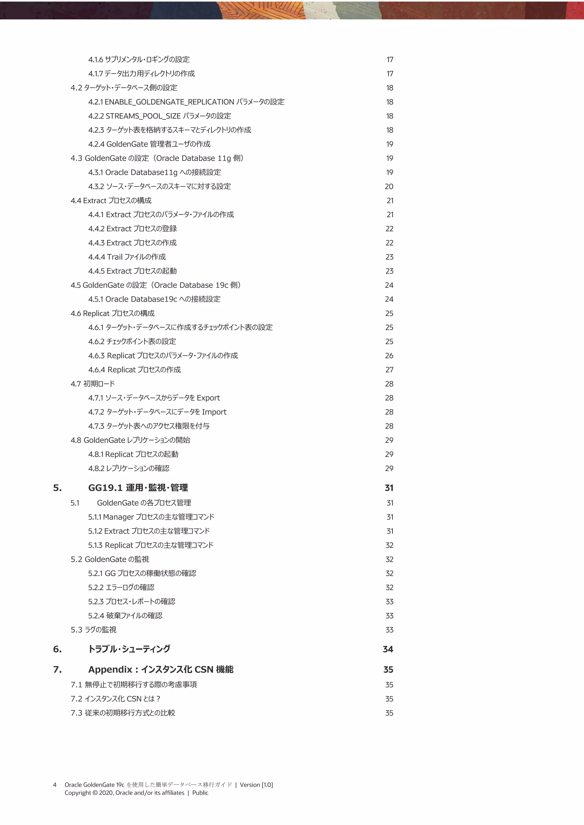 4 Oracle GoldenGate 19c を使用した簡単データベース移行ガイド | Version [1.0]
Copyright © 2020, Oracle and/or its affiliates | Public
4.1.6 サプリメンタル・ロギングの設定 17
4.1.7 データ出力用ディレクトリの作成 17
4.2 ターゲット・データベース側の設定 18
4.2.1 ENABLE_GOLDENGATE_REPLICATION パラメータの設定 18
4.2.2 STREAMS_POOL_SIZE パラメータの設定 18
4.2.3 ターゲット表を格納するスキーマとディレクトリの作成 18
4.2.4 GoldenGate 管理者ユーザの作成 19
4.3 GoldenGate の設定（Oracle Database 11g 側） 19
4.3.1 Oracle Database11g への接続設定 19
4.3.2 ソース・データベースのスキーマに対する設定 20
4.4 Extract プロセスの構成 21
4.4.1 Extract プロセスのパラメータ・ファイルの作成 21
4.4.2 Extract プロセスの登録 22
4.4.3 Extract プロセスの作成 22
4.4.4 Trail ファイルの作成 23
4.4.5 Extract プロセスの起動 23
4.5 GoldenGate の設定（Oracle Database 19c 側） 24
4.5.1 Oracle Database19c への接続設定 24
4.6 Replicat プロセスの構成 25
4.6.1 ターゲット・データベースに作成するチェックポイント表の設定 25
4.6.2 チェックポイント表の設定 25
4.6.3 Replicat プロセスのパラメータ・ファイルの作成 26
4.6.4 Replicat プロセスの作成 27
4.7 初期ロード 28
4.7.1 ソース・データベースからデータを Export 28
4.7.2 ターゲット・データベースにデータを Import 28
4.7.3 ターゲット表へのアクセス権限を付与 28
4.8 GoldenGate レプリケーションの開始 29
4.8.1 Replicat プロセスの起動 29
4.8.2 レプリケーションの確認 29
5. GG19.1 運用・監視・管理 31
5.1 GoldenGate の各プロセス管理 31
5.1.1 Manager プロセスの主な管理コマンド 31
5.1.2 Extract プロセスの主な管理コマンド 31
5.1.3 Replicat プロセスの主な管理コマンド 32
5.2 GoldenGate の監視 32
5.2.1 GG プロセスの稼働状態の確認 32
5.2.2 エラーログの確認 32
5.2.3 プロセス・レポートの確認 33
5.2.4 破棄ファイルの確認 33
5.3 ラグの監視 33
6. トラブル・シューティング 34
7. Appendix：インスタンス化 CSN 機能 35
7.1 無停止で初期移行する際の考慮事項 35
7.2 インスタンス化 CSN とは？ 35
7.3 従来の初期移行方式との比較 35
 