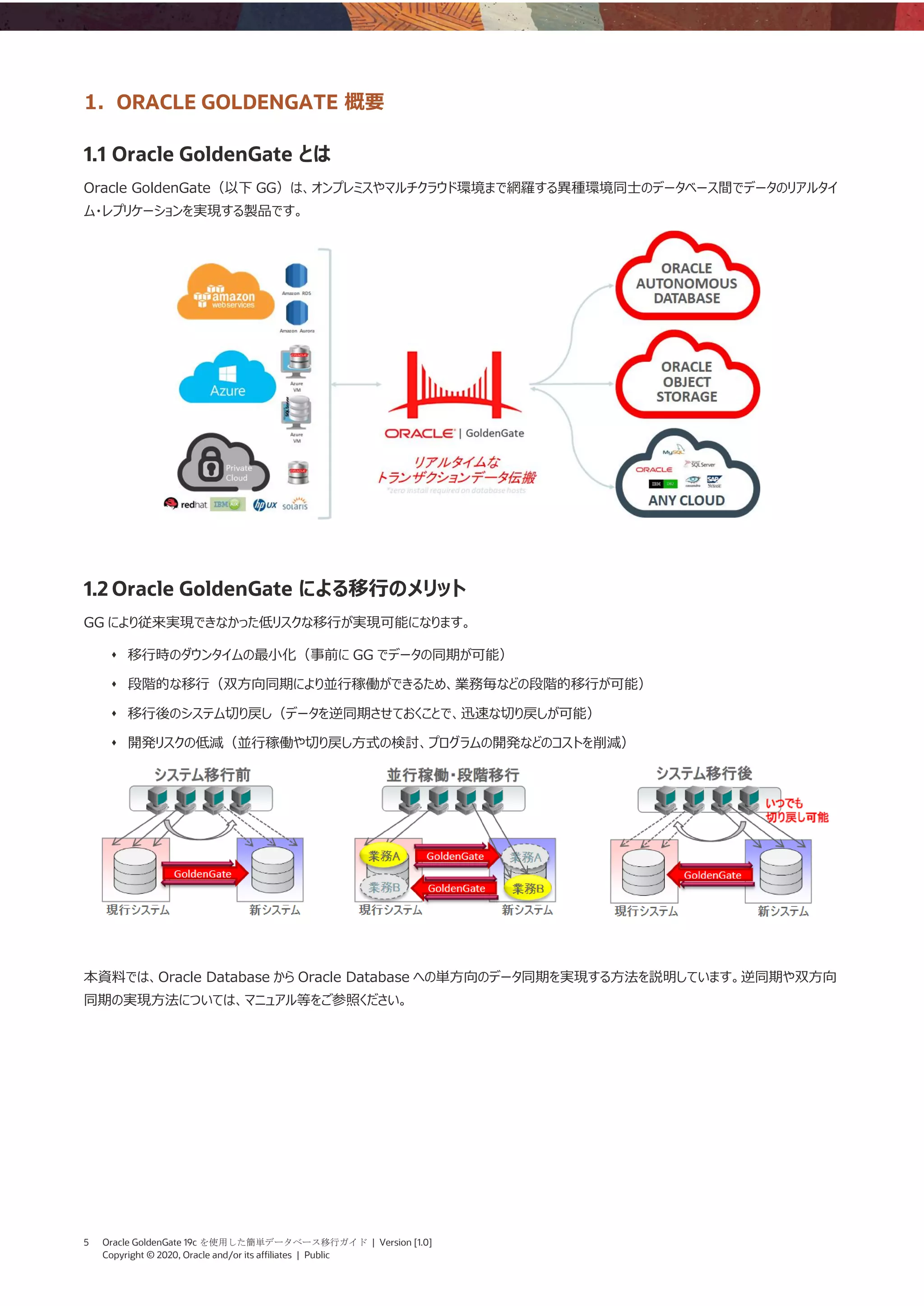 5 Oracle GoldenGate 19c を使用した簡単データベース移行ガイド | Version [1.0]
Copyright © 2020, Oracle and/or its affiliates | Public
1. ORACLE GOLDENGATE 概要
1.1 Oracle GoldenGate とは
Oracle GoldenGate（以下 GG）は、オンプレミスやマルチクラウド環境まで網羅する異種環境同士のデータベース間でデータのリアルタイ
ム・レプリケーションを実現する製品です。
1.2 Oracle GoldenGate による移行のメリット
GG により従来実現できなかった低リスクな移行が実現可能になります。
⬧ 移行時のダウンタイムの最小化（事前に GG でデータの同期が可能）
⬧ 段階的な移行（双方向同期により並行稼働ができるため、業務毎などの段階的移行が可能）
⬧ 移行後のシステム切り戻し（データを逆同期させておくことで、迅速な切り戻しが可能）
⬧ 開発リスクの低減（並行稼働や切り戻し方式の検討、プログラムの開発などのコストを削減）
本資料では、Oracle Database から Oracle Database への単方向のデータ同期を実現する方法を説明しています。逆同期や双方向
同期の実現方法については、マニュアル等をご参照ください。
 