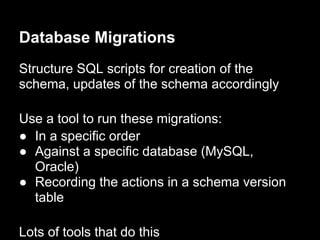 Database Migrations
Structure SQL scripts for creation of the
schema, updates of the schema accordingly
Use a tool to run these migrations:
● In a specific order
● Against a specific database (MySQL,
Oracle)
● Recording the actions in a schema version
table
Lots of tools that do this
 