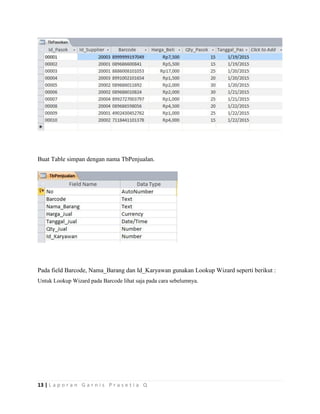 13 | L a p o r a n G a r n i s P r a s e t i a Q
Buat Table simpan dengan nama TbPenjualan.
Pada field Barcode, Nama_Barang dan Id_Karyawan gunakan Lookup Wizard seperti berikut :
Untuk Lookup Wizard pada Barcode lihat saja pada cara sebelumnya.
 