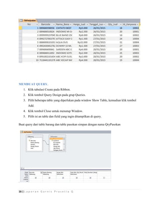 16 | L a p o r a n G a r n i s P r a s e t i a Q
MEMBUAT QUERY.
1. Klik tabulasi Create pada Ribbon.
2. Klik tombol Query Design pada grup Queries.
3. Pilih beberapa table yang diperlukan pada window Show Table, kemudian klik tombol
Add.
4. Klik tombol Close untuk menutup Window.
5. Pilih isi an table dan field yang ingin ditampilkan di query.
Buat query dari table barang dan table pasokan simpan dengan nama QryPasokan
.
 