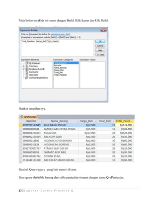 17 | L a p o r a n G a r n i s P r a s e t i a Q
Pada kolom terakhir isi rumus dengan Build. Klik kanan dan klik Build.
Berikut tampilan nya.
Buatlah Query-query yang lain seperti di atas.
Buat query daritable barang dan table penjualan simpan dengan nama QryPenjualan.
 