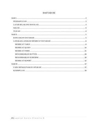 2 | L a p o r a n G a r n i s P r a s e t i a Q
DAFTAR ISI
BAB I............................................................................................................................................................3
PENDAHULUAN ....................................................................................................................................3
LATAR BELAKANG MASALAH..........................................................................................................3
SOLUSI ....................................................................................................................................................4
TUJUAN...................................................................................................................................................4
BAB II...........................................................................................................................................................5
RANCANGAN DATABASE...................................................................................................................5
LANGKAH-LANGKAH MEMBUAT DATABASE..............................................................................8
MEMBUAT TABLE ............................................................................................................................8
MEMBUAT QUERY. ........................................................................................................................16
MEMBUAT FORM............................................................................................................................21
MENAMBAHKAN BUTTON...........................................................................................................28
MENAMBAHKAN SUBFORM........................................................................................................30
MEMBUAT REPORT........................................................................................................................32
BAB III .......................................................................................................................................................37
CARA MENGGUNAKAN APLIKASI .................................................................................................37
KESIMPULAN.......................................................................................................................................39
 