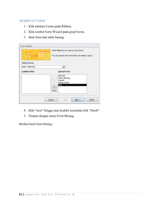 21 | L a p o r a n G a r n i s P r a s e t i a Q
MEMBUAT FORM
1. Klik tabulasi Create pada Ribbon.
2. Klik tombol Form Wizard pada grup Forms.
3. Buat form dari table barang.
4. Klik “next” hingga step terakhir kemudian klik “finish”.
5. Simpan dengan nama Form Barang.
Berikut hasil form barang :
 